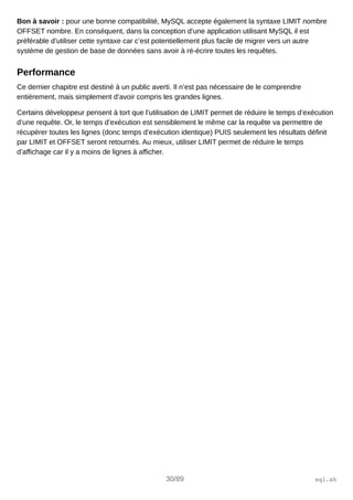 Bon à savoir : pour une bonne compatibilité, MySQL accepte également la syntaxe LIMIT nombre
OFFSET nombre. En conséquent, dans la conception d’une application utilisant MySQL il est
préférable d’utiliser cette syntaxe car c’est potentiellement plus facile de migrer vers un autre
système de gestion de base de données sans avoir à ré-écrire toutes les requêtes.
Performance
Ce dernier chapitre est destiné à un public averti. Il n’est pas nécessaire de le comprendre
entièrement, mais simplement d’avoir compris les grandes lignes.
Certains développeur pensent à tort que l’utilisation de LIMIT permet de réduire le temps d’exécution
d’une requête. Or, le temps d’exécution est sensiblement le même car la requête va permettre de
récupérer toutes les lignes (donc temps d’exécution identique) PUIS seulement les résultats définit
par LIMIT et OFFSET seront retournés. Au mieux, utiliser LIMIT permet de réduire le temps
d’affichage car il y a moins de lignes à afficher.
30/89 sql.sh
 