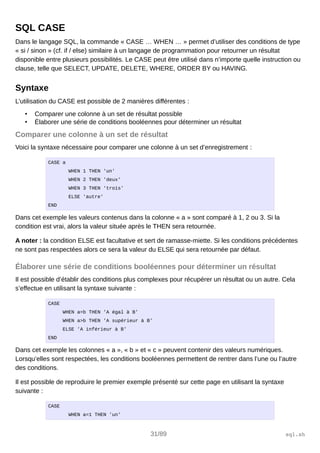 SQL CASE
Dans le langage SQL, la commande « CASE … WHEN … » permet d’utiliser des conditions de type
« si / sinon » (cf. if / else) similaire à un langage de programmation pour retourner un résultat
disponible entre plusieurs possibilités. Le CASE peut être utilisé dans n’importe quelle instruction ou
clause, telle que SELECT, UPDATE, DELETE, WHERE, ORDER BY ou HAVING.
Syntaxe
L’utilisation du CASE est possible de 2 manières différentes :
• Comparer une colonne à un set de résultat possible
• Élaborer une série de conditions booléennes pour déterminer un résultat
Comparer une colonne à un set de résultat
Voici la syntaxe nécessaire pour comparer une colonne à un set d’enregistrement :
CASE a
WHEN 1 THEN 'un'
WHEN 2 THEN 'deux'
WHEN 3 THEN 'trois'
ELSE 'autre'
END
Dans cet exemple les valeurs contenus dans la colonne « a » sont comparé à 1, 2 ou 3. Si la
condition est vrai, alors la valeur située après le THEN sera retournée.
A noter : la condition ELSE est facultative et sert de ramasse-miette. Si les conditions précédentes
ne sont pas respectées alors ce sera la valeur du ELSE qui sera retournée par défaut.
Élaborer une série de conditions booléennes pour déterminer un résultat
Il est possible d’établir des conditions plus complexes pour récupérer un résultat ou un autre. Cela
s’effectue en utilisant la syntaxe suivante :
CASE
WHEN a=b THEN 'A égal à B'
WHEN a>b THEN 'A supérieur à B'
ELSE 'A inférieur à B'
END
Dans cet exemple les colonnes « a », « b » et « c » peuvent contenir des valeurs numériques.
Lorsqu’elles sont respectées, les conditions booléennes permettent de rentrer dans l’une ou l’autre
des conditions.
Il est possible de reproduire le premier exemple présenté sur cette page en utilisant la syntaxe
suivante :
CASE
WHEN a=1 THEN 'un'
31/89 sql.sh
 