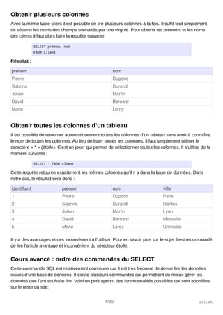 Obtenir plusieurs colonnes
Avec la même table client il est possible de lire plusieurs colonnes à la fois. Il suffit tout simplement
de séparer les noms des champs souhaités par une virgule. Pour obtenir les prénoms et les noms
des clients il faut alors faire la requête suivante:
SELECT prenom, nom
FROM client
Résultat :
prenom nom
Pierre Dupond
Sabrina Durand
Julien Martin
David Bernard
Marie Leroy
Obtenir toutes les colonnes d’un tableau
Il est possible de retourner automatiquement toutes les colonnes d’un tableau sans avoir à connaître
le nom de toutes les colonnes. Au lieu de lister toutes les colonnes, il faut simplement utiliser le
caractère « * » (étoile). C’est un joker qui permet de sélectionner toutes les colonnes. Il s’utilise de la
manière suivante :
SELECT * FROM client
Cette requête retourne exactement les mêmes colonnes qu’il y a dans la base de données. Dans
notre cas, le résultat sera donc :
identifiant prenom nom ville
1 Pierre Dupond Paris
2 Sabrina Durand Nantes
3 Julien Martin Lyon
4 David Bernard Marseille
5 Marie Leroy Grenoble
Il y a des avantages et des inconvénient à l’utiliser. Pour en savoir plus sur le sujet il est recommandé
de lire l’article avantage et inconvénient du sélecteur étoile.
Cours avancé : ordre des commandes du SELECT
Cette commande SQL est relativement commune car il est très fréquent de devoir lire les données
issues d’une base de données. Il existe plusieurs commandes qui permettent de mieux gérer les
données que l’ont souhaite lire. Voici un petit aperçu des fonctionnalités possibles qui sont abordées
sur le reste du site:
4/89 sql.sh
 