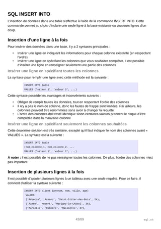 SQL INSERT INTO
L’insertion de données dans une table s’effectue à l’aide de la commande INSERT INTO. Cette
commande permet au choix d’inclure une seule ligne à la base existante ou plusieurs lignes d’un
coup.
Insertion d’une ligne à la fois
Pour insérer des données dans une base, il y a 2 syntaxes principales :
• Insérer une ligne en indiquant les informations pour chaque colonne existante (en respectant
l’ordre)
• Insérer une ligne en spécifiant les colonnes que vous souhaiter compléter. Il est possible
d’insérer une ligne en renseigner seulement une partie des colonnes
Insérer une ligne en spécifiant toutes les colonnes
La syntaxe pour remplir une ligne avec cette méthode est la suivante :
INSERT INTO table
VALUES ('valeur 1', 'valeur 2', ...)
Cette syntaxe possède les avantages et inconvénients suivants :
• Obliger de remplir toutes les données, tout en respectant l’ordre des colonnes
• Il n’y a pas le nom de colonne, donc les fautes de frappe sont limitées. Par ailleurs, les
colonnes peuvent être renommées sans avoir à changer la requête
• L’ordre des colonnes doit resté identique sinon certaines valeurs prennent le risque d’être
complétée dans la mauvaise colonne
Insérer une ligne en spécifiant seulement les colonnes souhaitées
Cette deuxième solution est très similaire, excepté qu’il faut indiquer le nom des colonnes avant «
VALUES ». La syntaxe est la suivante :
INSERT INTO table
(nom_colonne_1, nom_colonne_2, ...
VALUES ('valeur 1', 'valeur 2', ...)
A noter : il est possible de ne pas renseigner toutes les colonnes. De plus, l’ordre des colonnes n’est
pas important.
Insertion de plusieurs lignes à la fois
Il est possible d’ajouter plusieurs lignes à un tableau avec une seule requête. Pour ce faire, il
convient d’utiliser la syntaxe suivante :
INSERT INTO client (prenom, nom, ville, age)
VALUES
('Rébecca', 'Armand', 'Saint-Didier-des-Bois', 24),
('Aimée', 'Hebert', 'Marigny-le-Châtel', 36),
('Marielle', 'Ribeiro', 'Maillères', 27),
43/89 sql.sh
 
