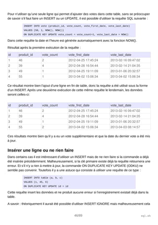 Pour n’utiliser qu’une seule ligne qui permet d’ajouter des votes dans cette table, sans se préoccuper
de savoir s’il faut faire un INSERT ou un UPDATE, il est possible d’utiliser la requête SQL suivante :
INSERT INTO vote (produit_id, vote_count, vote_first_date, vote_last_date)
VALUES (50, 1, NOW(), NOW())
ON DUPLICATE KEY UPDATE vote_count = vote_count+1, vote_last_date = NOW()
Dans cette requête la date et l’heure est générée automatiquement avec la fonction NOW().
Résultat après la première exécution de la requête :
id produit_id vote_count vote_first_date vote_last_date
1 46 2 2012­04­25 17:45:24 2013­02­16 09:47:02
2 39 4 2012­04­28 16:54:44 2013­02­14 21:04:35
3 49 1 2012­04­25 19:11:09 2013­01­06 20:32:57
4 55 1 2013­04­02 15:06:34 2013­04­02 15:06:34
Ce résultat montre bien l’ajout d’une ligne en fin de table, donc la requête a été utilisé sous la forme
d’un INSERT. Après une deuxième exécution de cette même requête le lendemain, les données
seront celles-ci:
id produit_id vote_count vote_first_date vote_last_date
1 46 2 2012­04­25 17:45:24 2013­02­16 09:47:02
2 39 4 2012­04­28 16:54:44 2013­02­14 21:04:35
3 49 1 2012­04­25 19:11:09 2013­01­06 20:32:57
4 55 2 2013­04­02 15:06:34 2013­04­03 08:14:57
Ces résultats montre bien qu’il y a eu un vote supplémentaire et que la date du dernier vote a été mis
à jour.
Insérer une ligne ou ne rien faire
Dans certains cas il est intéressant d’utiliser un INSERT mais de ne rien faire si la commande a déjà
été insérée précédemment. Malheureusement, si la clé primaire existe déjà la requête retournera une
erreur. Et s’il n’y a rien à mettre à jour, la commande ON DUPLICATE KEY UPDATE (ODKU) ne
semble pas convenir. Toutefois il y a une astuce qui consiste à utiliser une requête de ce type :
INSERT INTO table (a, b, c)
VALUES (1, 45, 6)
ON DUPLICATE KEY UPDATE id = id
Cette requête insert les données et ne produit aucune erreur si l’enregistrement existait déjà dans la
table.
A savoir : théoriquement il aurait été possible d’utiliser INSERT IGNORE mais malheureusement cela
46/89 sql.sh
 