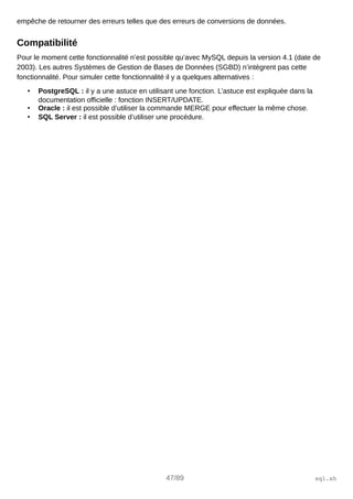 empêche de retourner des erreurs telles que des erreurs de conversions de données.
Compatibilité
Pour le moment cette fonctionnalité n’est possible qu’avec MySQL depuis la version 4.1 (date de
2003). Les autres Systèmes de Gestion de Bases de Données (SGBD) n’intègrent pas cette
fonctionnalité. Pour simuler cette fonctionnalité il y a quelques alternatives :
• PostgreSQL : il y a une astuce en utilisant une fonction. L’astuce est expliquée dans la
documentation officielle : fonction INSERT/UPDATE.
• Oracle : il est possible d’utiliser la commande MERGE pour effectuer la même chose.
• SQL Server : il est possible d’utiliser une procédure.
47/89 sql.sh
 