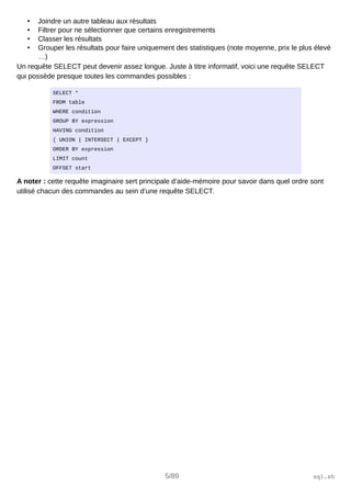 • Joindre un autre tableau aux résultats
• Filtrer pour ne sélectionner que certains enregistrements
• Classer les résultats
• Grouper les résultats pour faire uniquement des statistiques (note moyenne, prix le plus élevé
…)
Un requête SELECT peut devenir assez longue. Juste à titre informatif, voici une requête SELECT
qui possède presque toutes les commandes possibles :
SELECT *
FROM table
WHERE condition
GROUP BY expression
HAVING condition
{ UNION | INTERSECT | EXCEPT }
ORDER BY expression
LIMIT count
OFFSET start
A noter : cette requête imaginaire sert principale d’aide-mémoire pour savoir dans quel ordre sont
utilisé chacun des commandes au sein d’une requête SELECT.
5/89 sql.sh
 