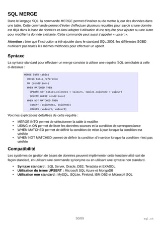 SQL MERGE
Dans le langage SQL, la commande MERGE permet d’insérer ou de mettre à jour des données dans
une table. Cette commande permet d’éviter d’effectuer plusieurs requêtes pour savoir si une donnée
est déjà dans la base de données et ainsi adapter l’utilisation d’une requête pour ajouter ou une autre
pour modifier la donnée existante. Cette commande peut aussi s’appeler « upsert ».
Attention : bien que l’instruction a été ajoutée dans le standard SQL:2003, les différentes SGBD
n’utilisent pas toutes les mêmes méthodes pour effectuer un upsert.
Syntaxe
La syntaxe standard pour effectuer un merge consiste à utiliser une requête SQL semblable à celle
ci-dessous :
MERGE INTO table1
USING table_reference
ON (conditions)
WHEN MATCHED THEN
UPDATE SET table1.colonne1 = valeur1, table1.colonne2 = valeur2
DELETE WHERE conditions2
WHEN NOT MATCHED THEN
INSERT (colonnes1, colonne3)
VALUES (valeur1, valeur3)
Voici les explications détaillées de cette requête :
• MERGE INTO permet de sélectionner la table à modifier
• USING et ON permet de lister les données sources et la condition de correspondance
• WHEN MATCHED permet de définir la condition de mise à jour lorsque la condition est
vérifiée
• WHEN NOT MATCHED permet de définir la condition d’insertion lorsque la condition n’est pas
vérifiée
Compatibilité
Les systèmes de gestion de bases de données peuvent implémenter cette fonctionnalité soit de
façon standard, en utilisant une commande synonyme ou en utilisant une syntaxe non standard.
• Syntaxe standard : SQL Server, Oracle, DB2, Teradata et EXASOL
• Utilisation du terme UPSERT : Microsoft SQL Azure et MongoDB
• Utilisation non standard : MySQL, SQLite, Firebird, IBM DB2 et Microsoft SQL
50/89 sql.sh
 