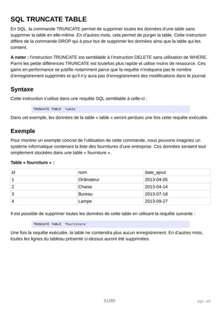 SQL TRUNCATE TABLE
En SQL, la commande TRUNCATE permet de supprimer toutes les données d’une table sans
supprimer la table en elle-même. En d’autres mots, cela permet de purger la table. Cette instruction
diffère de la commande DROP qui à pour but de supprimer les données ainsi que la table qui les
contient.
A noter : l’instruction TRUNCATE est semblable à l’instruction DELETE sans utilisation de WHERE.
Parmi les petite différences TRUNCATE est toutefois plus rapide et utilise moins de ressource. Ces
gains en performance se justifie notamment parce que la requête n’indiquera pas le nombre
d’enregistrement supprimés et qu’il n’y aura pas d’enregistrement des modifications dans le journal.
Syntaxe
Cette instruction s’utilise dans une requête SQL semblable à celle-ci :
TRUNCATE TABLE `table`
Dans cet exemple, les données de la table « table » seront perdues une fois cette requête exécutée.
Exemple
Pour montrer un exemple concret de l’utilisation de cette commande, nous pouvons imaginez un
système informatique contenant la liste des fournitures d’une entreprise. Ces données seraient tout
simplement stockées dans une table « fourniture ».
Table « fourniture » :
id nom date_ajout
1 Ordinateur 2013-04-05
2 Chaise 2013-04-14
3 Bureau 2013-07-18
4 Lampe 2013-09-27
Il est possible de supprimer toutes les données de cette table en utilisant la requête suivante :
TRUNCATE TABLE `fourniture`
Une fois la requête exécutée, la table ne contiendra plus aucun enregistrement. En d’autres mots,
toutes les lignes du tableau présenté ci-dessus auront été supprimées.
51/89 sql.sh
 