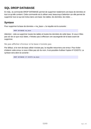 SQL DROP DATABASE
En SQL, la commande DROP DATABASE permet de supprimer totalement une base de données et
tout ce qu’elle contient. Cette commande est à utiliser avec beaucoup d’attention car elle permet de
supprimer tout ce qui est inclus dans une base: les tables, les données, les index …
Syntaxe
Pour supprimer la base de données « ma_base », la requête est la suivante :
DROP DATABASE ma_base
Attention : cela va supprimer toutes les tables et toutes les données de cette base. Si vous n’êtes
pas sûr de ce que vous faites, n’hésitez pas à effectuer une sauvegarde de la base avant de
supprimer.
Ne pas afficher d’erreur si la base n’existe pas
Par défaut, si le nom de base utilisé n’existe pas, la requête retournera une erreur. Pour éviter
d’obtenir cette erreur si vous n’êtes pas sûr du nom, il est possible d’utiliser l’option IF EXISTS. La
syntaxe sera alors la suivante :
DROP DATABASE IF EXISTS ma_base
53/89 sql.sh
 