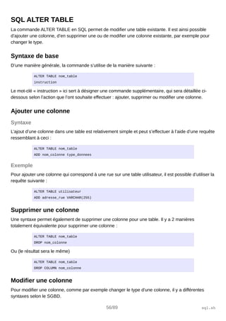 SQL ALTER TABLE
La commande ALTER TABLE en SQL permet de modifier une table existante. Il est ainsi possible
d’ajouter une colonne, d’en supprimer une ou de modifier une colonne existante, par exemple pour
changer le type.
Syntaxe de base
D’une manière générale, la commande s’utilise de la manière suivante :
ALTER TABLE nom_table
instruction
Le mot-clé « instruction » ici sert à désigner une commande supplémentaire, qui sera détaillée ci-
dessous selon l’action que l’ont souhaite effectuer : ajouter, supprimer ou modifier une colonne.
Ajouter une colonne
Syntaxe
L’ajout d’une colonne dans une table est relativement simple et peut s’effectuer à l’aide d’une requête
ressemblant à ceci :
ALTER TABLE nom_table
ADD nom_colonne type_donnees
Exemple
Pour ajouter une colonne qui correspond à une rue sur une table utilisateur, il est possible d’utiliser la
requête suivante :
ALTER TABLE utilisateur
ADD adresse_rue VARCHAR(255)
Supprimer une colonne
Une syntaxe permet également de supprimer une colonne pour une table. Il y a 2 manières
totalement équivalente pour supprimer une colonne :
ALTER TABLE nom_table
DROP nom_colonne
Ou (le résultat sera le même)
ALTER TABLE nom_table
DROP COLUMN nom_colonne
Modifier une colonne
Pour modifier une colonne, comme par exemple changer le type d’une colonne, il y a différentes
syntaxes selon le SGBD.
56/89 sql.sh
 