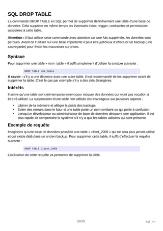 SQL DROP TABLE
La commande DROP TABLE en SQL permet de supprimer définitivement une table d’une base de
données. Cela supprime en même temps les éventuels index, trigger, contraintes et permissions
associées à cette table.
Attention : il faut utiliser cette commande avec attention car une fois supprimée, les données sont
perdues. Avant de l’utiliser sur une base importante il peut être judicieux d’effectuer un backup (une
sauvegarde) pour éviter les mauvaises surprises.
Syntaxe
Pour supprimer une table « nom_table » il suffit simplement d’utiliser la syntaxe suivante :
DROP TABLE nom_table
A savoir : s’il y a une dépence avec une autre table, il est recommandé de les supprimer avant de
supprimer la table. C’est le cas par exemple s’il y a des clés étrangères.
Intérêts
Il arrive qu’une table soit créé temporairement pour stoquer des données qui n’ont pas vocation à
être ré-utiliser. La suppression d’une table non utilisée est avantageux sur plusieurs aspects :
• Libérer de la mémoire et alléger le poids des backups
• Éviter des erreurs dans le futur si une table porte un nom similaire ou qui porte à confusion
• Lorsqu’un développeur ou administrateur de base de données découvre une application, il est
plus rapide de comprendre le système s’il n’y a que les tables utilisées qui sont présente
Exemple de requête
Imaginons qu’une base de données possède une table « client_2009 » qui ne sera plus jamais utilisé
et qui existe déjà dans un ancien backup. Pour supprimer cette table, il suffit d’effectuer la requête
suivante :
DROP TABLE client_2009
L’exécution de cette requête va permettre de supprimer la table.
58/89 sql.sh
 