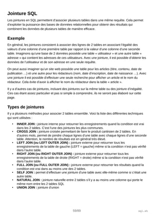 Jointure SQL
Les jointures en SQL permettent d’associer plusieurs tables dans une même requête. Cela permet
d’exploiter la puissance des bases de données relationnelles pour obtenir des résultats qui
combinent les données de plusieurs tables de manière efficace.
Exemple
En général, les jointures consistent à associer des lignes de 2 tables en associant l’égalité des
valeurs d’une colonne d’une première table par rapport à la valeur d’une colonne d’une seconde
table. Imaginons qu’une base de 2 données possède une table « utilisateur » et une autre table «
adresse » qui contient les adresses de ces utilisateurs. Avec une jointure, il est possible d’obtenir les
données de l’utilisateur et de son adresse en une seule requête.
On peut aussi imaginer qu’un site web possède une table pour les articles (titre, contenu, date de
publication …) et une autre pour les rédacteurs (nom, date d’inscription, date de naissance …). Avec
une jointure il est possible d’effectuer une seule recherche pour afficher un article et le nom du
rédacteur. Cela évite d’avoir à afficher le nom du rédacteur dans la table « article ».
Il y a d’autres cas de jointures, incluant des jointures sur la même table ou des jointure d’inégalité.
Ces cas étant assez particulier et pas si simple à comprendre, ils ne seront pas élaboré sur cette
page.
Types de jointures
Il y a plusieurs méthodes pour associer 2 tables ensemble. Voici la liste des différentes techniques
qui sont utilisées :
• INNER JOIN : jointure interne pour retourner les enregistrements quand la condition est vrai
dans les 2 tables. C’est l’une des jointures les plus communes.
• CROSS JOIN : jointure croisée permettant de faire le produit cartésien de 2 tables. En
d’autres mots, permet de joindre chaque lignes d’une table avec chaque lignes d’une seconde
table. Attention, le nombre de résultats est en général très élevé.
• LEFT JOIN (ou LEFT OUTER JOIN) : jointure externe pour retourner tous les
enregistrements de la table de gauche (LEFT = gauche) même si la condition n’est pas vérifié
dans l’autre table.
• RIGHT JOIN (ou RIGHT OUTER JOIN) : jointure externe pour retourner tous les
enregistrements de la table de droite (RIGHT = droite) même si la condition n’est pas vérifié
dans l’autre table.
• FULL JOIN (ou FULL OUTER JOIN) : jointure externe pour retourner les résultats quand la
condition est vrai dans au moins une des 2 tables.
• SELF JOIN : permet d’effectuer une jointure d’une table avec elle-même comme si c’était une
autre table.
• NATURAL JOIN : jointure naturelle entre 2 tables s’il y a au moins une colonne qui porte le
même nom entre les 2 tables SQL
• UNION JOIN : jointure d’union
59/89 sql.sh
 
