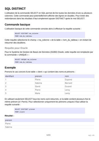 SQL DISTINCT
L’utilisation de la commande SELECT en SQL permet de lire toutes les données d’une ou plusieurs
colonnes. Cette commande peut potentiellement afficher des lignes en doubles. Pour éviter des
redondances dans les résultats il faut simplement ajouter DISTINCT après le mot SELECT.
Commande basique
L’utilisation basique de cette commande consiste alors à effectuer la requête suivante :
SELECT DISTINCT ma_colonne
FROM nom_du_tableau
Cette requête sélectionne le champ « ma_colonne » de la table « nom_du_tableau » en évitant de
retourner des doublons.
Requête pour Oracle
Pour le Système de Gestion de Bases de Données (SGBD) Oracle, cette requête est remplacée par
la commande « UNIQUE » :
SELECT UNIQUE ma_colonne
FROM nom_du_tableau
Exemple
Prenons le cas concret d’une table « client » qui contient des noms et prénoms :
identifiant prenom nom
1 Pierre Dupond
2 Sabrina Bernard
3 David Durand
4 Pierre Leroy
5 Marie Leroy
En utilisant seulement SELECT tous les noms sont retournés, or la table contient plusieurs fois le
même prénom (cf. Pierre). Pour sélectionner uniquement les prénoms uniques il faut utiliser la
requête suivante :
SELECT DISTINCT prenom
FROM client
Résultat :
prenom
Pierre
Sabrina
6/89 sql.sh
 