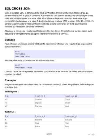 SQL CROSS JOIN
Dans le langage SQL, la commande CROSS JOIN est un type de jointure sur 2 tables SQL qui
permet de retourner le produit cartésien. Autrement dit, cela permet de retourner chaque ligne d’une
table avec chaque ligne d’une autre table. Ainsi effectuer le produit cartésien d’une table A qui
contient 30 résultats avec une table B de 40 résultats va produire 1200 résultats (30 x 40 = 1200). En
général la commande CROSS JOIN est combinée avec la commande WHERE pour filtrer les
résultats qui respectent certaines conditions.
Attention, le nombre de résultat peut facilement être très élevé. S’il est effectué sur des tables avec
beaucoup d’enregistrements, cela peut ralentir sensiblement le serveur.
Syntaxe
Pour effectuer un jointure avec CROSS JOIN, il convient d’effectuer une requête SQL respectant la
syntaxe suivante :
SELECT *
FROM table1
CROSS JOIN table2
Méthode alternative pour retourner les mêmes résultats :
SELECT *
FROM table1, table2
L’une ou l’autre de ces syntaxes permettent d’associer tous les résultats de table1 avec chacun des
résultats de table2.
Exemple
Imaginons une application de recettes de cuisines qui contient 2 tables d’ingrédients, la table legume
et la table fruit.
Table legume :
l_id l_nom_fr_fr l_nom_en_gb
45 Carotte Carott
46 Oignon Onion
47 Poireau Leek
Table fruit :
f_id f_nom_fr_fr f_nom_en_gb
87 Banane Banana
88 Kiwi Kiwi
89 Poire Pear
62/89 sql.sh
 