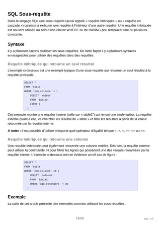 SQL Sous-requête
Dans le langage SQL une sous-requête (aussi appelé « requête imbriquée » ou « requête en
cascade ») consiste à exécuter une requête à l’intérieur d’une autre requête. Une requête imbriquée
est souvent utilisée au sein d’une clause WHERE ou de HAVING pou remplacer une ou plusieurs
constante.
Syntaxe
Il y a plusieurs façons d’utiliser les sous-requêtes. De cette façon il y a plusieurs syntaxes
envisageables pour utiliser des requêtes dans des requêtes.
Requête imbriquée qui retourne un seul résultat
L’exemple ci-dessous est une exemple typique d’une sous-requête qui retourne un seul résultat à la
requête principale.
SELECT *
FROM `table`
WHERE `nom_colonne` = (
SELECT `valeur`
FROM `table2`
LIMIT 1
)
Cet exemple montre une requête interne (celle sur « table2″) qui renvoi une seule valeur. La requête
externe quant à elle, va chercher les résultat de « table » et filtre les résultats à partir de la valeur
retournée par la requête interne.
A noter : il est possible d’utiliser n’importe quel opérateur d’égalité tel que =, >, <, >=, <= ou <>.
Requête imbriquée qui retourne une colonne
Une requête imbriquée peut également retournée une colonne entière. Dès lors, la requête externe
peut utiliser la commande IN pour filtrer les lignes qui possèdent une des valeurs retournées par la
requête interne. L’exemple ci-dessous met en évidence un tel cas de figure :
SELECT *
FROM `table`
WHERE `nom_colonne` IN (
SELECT `colonne`
FROM `table2`
WHERE `cle_etrangere` = 36
)
Exemple
La suite de cet article présente des exemples concrets utilisant les sous-requêtes.
74/89 sql.sh
 