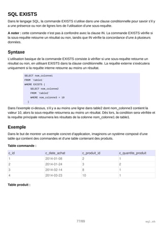 SQL EXISTS
Dans le langage SQL, la commande EXISTS s’utilise dans une clause conditionnelle pour savoir s’il y
a une présence ou non de lignes lors de l’utilisation d’une sous-requête.
A noter : cette commande n’est pas à confondre avec la clause IN. La commande EXISTS vérifie si
la sous-requête retourne un résultat ou non, tandis que IN vérifie la concordance d’une à plusieurs
données.
Syntaxe
L’utilisation basique de la commande EXISTS consiste à vérifier si une sous-requête retourne un
résultat ou non, en utilisant EXISTS dans la clause conditionnelle. La requête externe s’exécutera
uniquement si la requête interne retourne au moins un résultat.
SELECT nom_colonne1
FROM `table1`
WHERE EXISTS (
SELECT nom_colonne2
FROM `table2`
WHERE nom_colonne3 = 10
)
Dans l’exemple ci-dessus, s’il y a au moins une ligne dans table2 dont nom_colonne3 contient la
valeur 10, alors la sous-requête retournera au moins un résultat. Dès lors, la condition sera vérifiée et
la requête principale retournera les résultats de la colonne nom_colonne1 de table1.
Exemple
Dans le but de montrer un exemple concret d’application, imaginons un système composé d’une
table qui contient des commandes et d’une table contenant des produits.
Table commande :
c_id c_date_achat c_produit_id c_quantite_produit
1 2014­01­08 2 1
2 2014­01­24 3 2
3 2014­02­14 8 1
4 2014­03­23 10 1
Table produit :
77/89 sql.sh
 