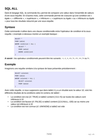 SQL ALL
Dans le langage SQL, la commande ALL permet de comparer une valeur dans l’ensemble de valeurs
d’une sous-requête. En d’autres mots, cette commande permet de s’assurer qu’une condition est «
égale », « différente », « supérieure », « inférieure », « supérieure ou égale » ou « inférieure ou égale
» pour tous les résultats retourné par une sous-requête.
Syntaxe
Cette commande s’utilise dans une clause conditionnelle entre l’opérateur de condition et la sous-
requête. L’exemple ci-dessous montre un exemple basique :
SELECT *
FROM table1
WHERE condition > ALL (
SELECT *
FROM table2
WHERE condition2
)
A savoir : les opérateur conditionnels peuvent être les suivants : =, <, >, <>, !=, <=, >=, !> ou !<.
Exemple
Imaginons une requête similaire à la syntaxe de base présentée précédemment :
SELECT colonne1
FROM table1
WHERE colonne1 > ALL (
SELECT colonne1
FROM table2
)
Avec cette requête, si nous supposons que dans table1 il y a un résultat avec la valeur 10, voici les
différents résultats de la conditions selon le contenu de table2 :
• La condition est vrai (cf. TRUE) si table2 contient {-5,0,+5} car toutes les valeurs sont
inférieure à 10
• La condition est fausse (cf. FALSE) si table2 contient {12,6,NULL,-100} car au moins une
valeur est inférieure à 10
• La condition est non connue (cf. UNKNOW) si table2 est vide
79/89 sql.sh
 
