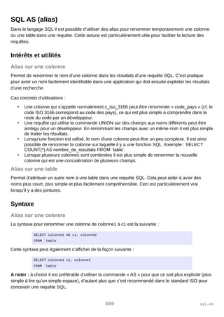 SQL AS (alias)
Dans le langage SQL il est possible d’utiliser des alias pour renommer temporairement une colonne
ou une table dans une requête. Cette astuce est particulièrement utile pour faciliter la lecture des
requêtes.
Intérêts et utilités
Alias sur une colonne
Permet de renommer le nom d’une colonne dans les résultats d’une requête SQL. C’est pratique
pour avoir un nom facilement identifiable dans une application qui doit ensuite exploiter les résultats
d’une recherche.
Cas concrets d’utilisations :
• Une colonne qui s’appelle normalement c_iso_3166 peut être renommée « code_pays » (cf. le
code ISO 3166 correspond au code des pays), ce qui est plus simple à comprendre dans le
reste du code par un développeur.
• Une requête qui utilise la commande UNION sur des champs aux noms différents peut être
ambigu pour un développeur. En renommant les champs avec un même nom il est plus simple
de traiter les résultats.
• Lorsqu’une fonction est utilisé, le nom d’une colonne peut-être un peu complexe. Il est ainsi
possible de renommer la colonne sur laquelle il y a une fonction SQL. Exemple : SELECT
COUNT(*) AS nombre_de_resultats FROM `table`.
• Lorsque plusieurs colonnes sont combinées il est plus simple de renommer la nouvelle
colonne qui est une concaténation de plusieurs champs.
Alias sur une table
Permet d’attribuer un autre nom à une table dans une requête SQL. Cela peut aider à avoir des
noms plus court, plus simple et plus facilement compréhensible. Ceci est particulièrement vrai
lorsqu’il y a des jointures.
Syntaxe
Alias sur une colonne
La syntaxe pour renommer une colonne de colonne1 à c1 est la suivante :
SELECT colonne1 AS c1, colonne2
FROM `table`
Cette syntaxe peut également s’afficher de la façon suivante :
SELECT colonne1 c1, colonne2
FROM `table`
A noter : à choisir il est préférable d’utiliser la commande « AS » pour que ce soit plus explicite (plus
simple à lire qu’un simple espace), d’autant plus que c’est recommandé dans le standard ISO pour
concevoir une requête SQL.
8/89 sql.sh
 