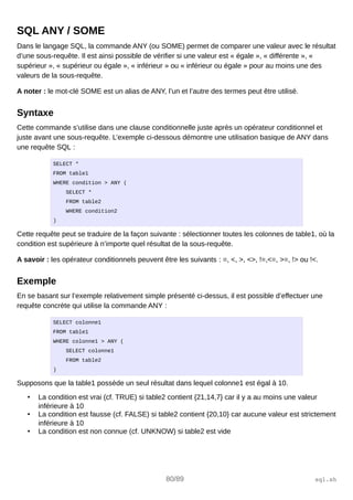 SQL ANY / SOME
Dans le langage SQL, la commande ANY (ou SOME) permet de comparer une valeur avec le résultat
d’une sous-requête. Il est ainsi possible de vérifier si une valeur est « égale », « différente », «
supérieur », « supérieur ou égale », « inférieur » ou « inférieur ou égale » pour au moins une des
valeurs de la sous-requête.
A noter : le mot-clé SOME est un alias de ANY, l’un et l’autre des termes peut être utilisé.
Syntaxe
Cette commande s’utilise dans une clause conditionnelle juste après un opérateur conditionnel et
juste avant une sous-requête. L’exemple ci-dessous démontre une utilisation basique de ANY dans
une requête SQL :
SELECT *
FROM table1
WHERE condition > ANY (
SELECT *
FROM table2
WHERE condition2
)
Cette requête peut se traduire de la façon suivante : sélectionner toutes les colonnes de table1, où la
condition est supérieure à n’importe quel résultat de la sous-requête.
A savoir : les opérateur conditionnels peuvent être les suivants : =, <, >, <>, !=,<=, >=, !> ou !<.
Exemple
En se basant sur l’exemple relativement simple présenté ci-dessus, il est possible d’effectuer une
requête concrète qui utilise la commande ANY :
SELECT colonne1
FROM table1
WHERE colonne1 > ANY (
SELECT colonne1
FROM table2
)
Supposons que la table1 possède un seul résultat dans lequel colonne1 est égal à 10.
• La condition est vrai (cf. TRUE) si table2 contient {21,14,7} car il y a au moins une valeur
inférieure à 10
• La condition est fausse (cf. FALSE) si table2 contient {20,10} car aucune valeur est strictement
inférieure à 10
• La condition est non connue (cf. UNKNOW) si table2 est vide
80/89 sql.sh
 