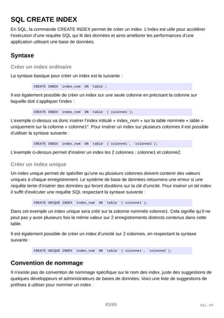 SQL CREATE INDEX
En SQL, la commande CREATE INDEX permet de créer un index. L’index est utile pour accélérer
l’exécution d’une requête SQL qui lit des données et ainsi améliorer les performances d’une
application utilisant une base de données.
Syntaxe
Créer un index ordinaire
La syntaxe basique pour créer un index est la suivante :
CREATE INDEX `index_nom` ON `table`;
Il est également possible de créer un index sur une seule colonne en précisant la colonne sur
laquelle doit s’appliquer l’index :
CREATE INDEX `index_nom` ON `table` (`colonne1`);
L’exemple ci-dessus va donc insérer l’index intitulé « index_nom » sur la table nommée « table »
uniquement sur la colonne « colonne1″. Pour insérer un index sur plusieurs colonnes il est possible
d’utiliser la syntaxe suivante :
CREATE INDEX `index_nom` ON `table` (`colonne1`, `colonne2`);
L’exemple ci-dessus permet d’insérer un index les 2 colonnes : colonne1 et colonne2.
Créer un index unique
Un index unique permet de spécifier qu’une ou plusieurs colonnes doivent contenir des valeurs
uniques à chaque enregistrement. Le système de base de données retournera une erreur si une
requête tente d’insérer des données qui feront doublons sur la clé d’unicité. Pour insérer un tel index
il suffit d’exécuter une requête SQL respectant la syntaxe suivante :
CREATE UNIQUE INDEX `index_nom` ON `table` (`colonne1`);
Dans cet exemple un index unique sera créé sur la colonne nommée colonne1. Cela signifie qu’il ne
peut pas y avoir plusieurs fois la même valeur sur 2 enregistrements distincts contenus dans cette
table.
Il est également possible de créer un index d’unicité sur 2 colonnes, en respectant la syntaxe
suivante :
CREATE UNIQUE INDEX `index_nom` ON `table` (`colonne1`, `colonne2`);
Convention de nommage
Il n’existe pas de convention de nommage spécifique sur le nom des index, juste des suggestions de
quelques développeurs et administrateurs de bases de données. Voici une liste de suggestions de
préfixes à utiliser pour nommer un index :
83/89 sql.sh
 