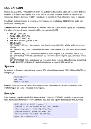 SQL EXPLAIN
Dans le langage SQL, l’instruction EXPLAIN est à utiliser juste avant un SELECT et permet d’afficher
le plan d’exécution d’une requête SQL. Cela permet de savoir de quelle manière le Système de
Gestion de Base de Données (SGBD) va exécuter la requête et s’il va utiliser des index et lesquels.
En utilisant cette commande la requête ne renverra pas les résultats du SELECT mais plutôt une
analyse de cette requête.
A noter : le résultat de cette instruction est différent selon les SGBD, tel que MySQL ou PostgreSQL.
Par ailleurs, le nom de cette instruction diffère pour certains SGBD :
• MySQL : EXPLAIN
• PostgreSQL : EXPLAIN
• Oracle : EXPLAIN PLAN
• SQLite : EXPLAIN QUERY PLAN
• SQL Server :
SET SHOWPLAN_ALL : informations estimées d’une requête SQL, affiché au format textuel
détaillé
SET SHOWPLAN_TEXT : informations estimées d’une requête SQL, affiché au format textuel
simple
SET SHOWPLAN_XML : informations estimées d’une requête SQL, affiché au format XML
SET STATISTICS PROFILE : statistiques sur l’exécution d’une requête SQL, affiché au format
textuel
SET STATISTICS XML : statistiques sur l’exécution d’une requête SQL, affiché au format XML
• Firebird : SET PLANONLY ON; puis l’exécution de la requête SQL à analyser
Syntaxe
La syntaxe ci-dessous représente une requête SQL utilisant la commande EXPLAIN pour MySQL ou
PostgreSQL :
EXPLAIN SELECT *
FROM `user`
ORDER BY `id` DESC
Rappel : dans cet exemple, la requête retournera des informations sur le plan d’exécution, mais
n’affichera pas les « vrai » résultats de la requête.
Exemple
Pour expliquer concrètement le fonctionnement de l’instruction EXPLAIN nous allons prendre une
table des fuseaux horaires en PHP. Cette table peut être créé à partir de la requête SQL suivante :
CREATE TABLE IF NOT EXISTS `timezones` (
`timezone_id` int(10) unsigned NOT NULL AUTO_INCREMENT,
`timezone_groupe_fr` varchar(50) DEFAULT NULL,
`timezone_groupe_en` varchar(50) DEFAULT NULL,
`timezone_detail` varchar(100) DEFAULT NULL,
PRIMARY KEY (`timezone_id`)
85/89 sql.sh
 