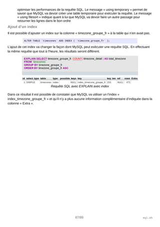 optimiser les performances de la requête SQL. Le message « using temporary » permet de
savoir que MySQL va devoir créer une table temporaire pour exécuter la requête. Le message
« using filesort » indique quant à lui que MySQL va devoir faire un autre passage pour
retourner les lignes dans le bon ordre
Ajout d’un index
Il est possible d’ajouter un index sur la colonne « timezone_groupe_fr » à la table qui n’en avait pas.
ALTER TABLE `timezones` ADD INDEX ( `timezone_groupe_fr` );
L’ajout de cet index va changer la façon dont MySQL peut exécuter une requête SQL. En effectuant
la même requête que tout à l’heure, les résultats seront différent.
Requête SQL avec EXPLAIN avec index
Dans ce résultat il est possible de constater que MySQL va utiliser un l’index «
index_timezone_groupe_fr » et qu’il n’y a plus aucune information complémentaire d’indiquée dans la
colonne « Extra ».
87/89 sql.sh
 