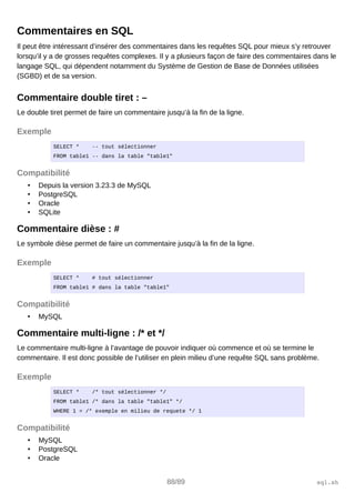Commentaires en SQL
Il peut être intéressant d’insérer des commentaires dans les requêtes SQL pour mieux s’y retrouver
lorsqu’il y a de grosses requêtes complexes. Il y a plusieurs façon de faire des commentaires dans le
langage SQL, qui dépendent notamment du Système de Gestion de Base de Données utilisées
(SGBD) et de sa version.
Commentaire double tiret : –
Le double tiret permet de faire un commentaire jusqu’à la fin de la ligne.
Exemple
SELECT * -- tout sélectionner
FROM table1 -- dans la table "table1"
Compatibilité
• Depuis la version 3.23.3 de MySQL
• PostgreSQL
• Oracle
• SQLite
Commentaire dièse : #
Le symbole dièse permet de faire un commentaire jusqu’à la fin de la ligne.
Exemple
SELECT * # tout sélectionner
FROM table1 # dans la table "table1"
Compatibilité
• MySQL
Commentaire multi-ligne : /* et */
Le commentaire multi-ligne à l’avantage de pouvoir indiquer où commence et où se termine le
commentaire. Il est donc possible de l’utiliser en plein milieu d’une requête SQL sans problème.
Exemple
SELECT * /* tout sélectionner */
FROM table1 /* dans la table "table1" */
WHERE 1 = /* exemple en milieu de requete */ 1
Compatibilité
• MySQL
• PostgreSQL
• Oracle
88/89 sql.sh
 