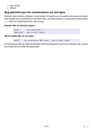 • SQL Server
• SQLite
Bug potentiel pour les commentaires sur une ligne
Attention, dans certains contextes, si vous utilisez un système qui va supprimer les retours à la ligne,
votre requête sera uniquement sur une ligne. Dans une telle situation, un commentaire effectué avec
« – » dans une requête peut donc créer un bug.
Requête SQL sur plusieurs lignes :
SELECT * -- tout sélectionner
FROM table1 -- dans la table "table1"
Même requête SQL sur une ligne :
SELECT * -- tout sélectionner FROM table1 -- dans la table "table1"
En conséquent il faut se méfier de librairies externes qui peuvent ré-écrire les requêtes SQL ou alors
tout simplement se méfier de copier/coller.
89/89 sql.sh
 