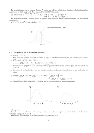 La probabilité pour que la variable aléatoire X prenne une valeur x à l’intérieure d’un intervalle inﬁnitésimal de
longueur dx est égale au produit f (x) dx, appelé probabilité élémentaire.
dx inﬁnitésimal ⇒
F (x + dx) − F (x)
dx
= f (x) ⇒ F (x + dx) − F (x) = f (x) dx
⇒ P (x < X < x + dx) = f (x) dx
La probabilité attachée à un intervalle [a, b] apparaît donc comme la somme, prise entre a et b, des probabilités
élémentaires :
P (a < X < b) =
R b
a
f(x)dx = F (b) − F (a)
a bdx
f(x)
probabilité élémentaire : f(x)dx
3.2 Propriétés de la fonction densité
a/ ∀x ∈ R, f (x) ≥ 0.
F (x) étant une fonction croissante, sa dérivé F0
(x), c.-à-d. la fonction densité f(x), est donc positive ou nulle.
b/
R +∞
−∞
f(x)dx = P (X ∈ R) = P (Ω) = 1
ou encore
R +∞
−∞
f(x)dx = lim
b→+∞
R b
−∞
f(x)dx = lim
b→+∞
F (b) = 1
Remarque : les propriétés a/ et b/ seront utilisées pour montrer qu’une fonction f(x) est une densité de
probabilité.
d/ La densité de probabilité f (x) est une fonction continue sur R, sauf éventuellement en un nombre ﬁni de
points
c/ Puisque lim
x→−∞
F (x) = 0 et lim
x→+∞
F (x) = 1, alors
µ
lim
x→±∞
F (x)
¶0
= 0
⇔ lim
x→±∞
F0
(x) = lim
x→±∞
f (x) = 0
d/ La courbe de la fonction densité f (x) prend, parmi beaucoup d’autres les allures suivantes :
f(x)
x
( )si X Ω = R
f(x)
( ) [ ]si ,X a bΩ =
a b
Exemple 1 :
Soit X une variable aléatoire continue ne prenant que des valeurs comprises entre 2 et 4, et dont la densité de
probabilité est égale à f (x) = 1 − kx.
Déterminer la constante k et en déduire la fonction de répartition ?
10
 