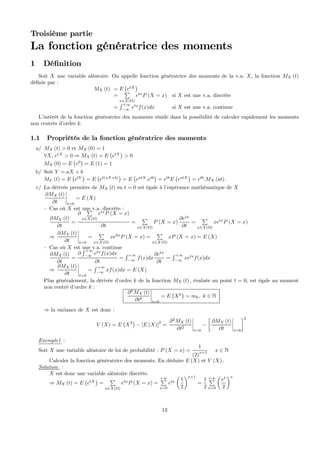 Troisième partie
La fonction génératrice des moments
1 Déﬁnition
Soit X une variable aléatoire. On appelle fonction génératrice des moments de la v.a. X, la fonction MX (t)
déﬁnie par :
MX (t) = E
¡
etX
¢
=
P
x∈X(Ω)
etx
P (X = x) si X est une v.a. discrète
=
R +∞
−∞
etx
f(x)dx si X est une v.a. continue
L’intérêt de la fonction génératrice des moments réside dans la possibilité de calculer rapidement les moments
non centrés d’ordre k.
1.1 Propriétés de la fonction génératrice des moments
a/ MX (t) > 0 et MX (0) = 1
∀X, etX
> 0 ⇒ MX (t) = E
¡
etX
¢
> 0
MX (0) = E
¡
e0
¢
= E (1) = 1
b/ Soit Y = aX + b
MY (t) = E
¡
etY
¢
= E
¡
et(aX+b)
¢
= E
¡
eatX
.etb
¢
= etb
E
¡
eatX
¢
= etb
.MX (at) .
c/ La dérivée première de MX (t) en t = 0 est égale à l’espérance mathématique de X
∂MX (t)
∂t
¯
¯
¯
¯
t=0
= E (X)
— Cas où X est une v.a. discrète :
∂MX (t)
∂t
=
∂
P
x∈X(Ω)
etx
P (X = x)
∂t
=
P
x∈X(Ω)
P (X = x)
∂etx
∂t
=
P
x∈X(Ω)
xetx
P (X = x)
⇒
∂MX (t)
∂t
¯
¯
¯
¯
t=0
=
P
x∈X(Ω)
xe0x
P (X = x) =
P
x∈X(Ω)
xP (X = x) = E (X)
— Cas où X est une v.a. continue
∂MX (t)
∂t
=
∂
R +∞
−∞
etx
f(x)dx
∂t
=
R +∞
−∞
f(x)dx
∂etx
∂t
=
R +∞
−∞
xetx
f(x)dx
⇒
∂MX (t)
∂t
¯
¯
¯
¯
t=0
=
R +∞
−∞
xf(x)dx = E (X)
Plus généralement, la dérivée d’ordre k de la fonction MX (t) , évaluée au point t = 0, est égale au moment
non centré d’ordre k :
∂k
MX (t)
∂tk
¯
¯
¯
¯
t=0
= E
¡
Xk
¢
= mk, k ∈ N
⇒ la variance de X est donc :
V (X) = E
¡
X2
¢
− [E (X)]
2
=
∂2
MX (t)
∂t2
¯
¯
¯
¯
t=0
−
∙
∂MX (t)
∂t
¯
¯
¯
¯
t=0
¸2
Exemple1 :
Soit X une variable aléatoire de loi de probabilité : P (X = x) =
1
(2)
x+1 x ∈ N
Calculer la fonction génératrice des moments. En déduire E (X) et V (X) .
Solution :
X est donc une variable aléatoire discrète.
⇒ MX (t) = E
¡
etX
¢
=
P
x∈X(Ω)
etx
P (X = x) =
+∞P
x=0
etx
µ
1
2
¶x+1
=
1
2
+∞P
x=0
µ
et
2
¶x
13
 