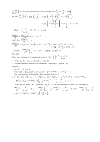 +∞P
x=0
µ
et
2
¶x
est une série géométrique qui ne converge que si
et
2
< 1
µ
et
2
> 0 ∀t
¶
En eﬀet,
+∞P
x=0
µ
et
2
¶x
= lim
n→∞
nP
x=0
µ
et
2
¶x
= lim
n→∞
Ã
1 +
et
2
+
µ
et
2
¶2
+ · · · +
µ
et
2
¶n
!
= lim
n→∞
⎛
⎜
⎜
⎜
⎝
1 −
µ
et
2
¶n+1
1 −
et
2
⎞
⎟
⎟
⎟
⎠
=
1
1 −
et
2
si t < Log2
⇒ MX (t) =
1
2
1
1 −
et
2
= (2 − et
)
−1
si t < Log2
∂MX (t)
∂t
=
∂ (2 − et
)
−1
∂t
= et
(2 − et
)
−2
⇒ E (X) =
∂MX (t)
∂t
¯
¯
¯
¯
t=0
= 1
∂2
MX (t)
∂t2
= et
(2 − et
)
−2
+ et
h
−2 (−et
) (2 − et
)
−3
i
= et
(2 − et
)
−2
+ 2e2t
(2 − et
)
−3
= et
(2 − et
)
−2
h
1 + 2et
(2 − et
)
−1
i
⇒ E
¡
X2
¢
=
∂2
MX (t)
∂t2
¯
¯
¯
¯
t=0
= 3 ⇒ V (X) = E
¡
X2
¢
− [E (X)]
2
= 2
Exemple2 :
Soit θ une constante strictement positive et soit f(x) =
½
θe−θx
si x ≥ 0
0 sinon
1. Vériﬁer que f est bien une densité de probabilité.
2. Calculer la fonction génératrice des moments. En déduire E (X) et V (X) .
Solution :
1. On a f(x) ≥ 0 ∀x ∈ R
R +∞
−∞
f(x)dx =
R 0
−∞
f(x)dx +
R +∞
0
f(x)dx =
R +∞
0
θe−θx
dx = −
£
e−θx
¤+∞
0
= 1
f est bien la densité de probabilité d’une variable aléatoire X.
2. MX (t) =
R +∞
−∞
etx
f(x)dx =
R 0
−∞
etx
f(x)dx +
R +∞
0
etx
f(x)dx =
R +∞
0
etx
θe−θx
dx =
R +∞
0
θe(t−θ)x
dx
⇔ MX (t) = θ
R +∞
0
e(t−θ)x
dx = θ
∙
1
t − θ
e(t−θ)x
¸+∞
0
=
−θ
t − θ
=
θ
θ − t
si t < θ.
( il faut que t < θ ⇔ t − θ < 0 pour que lim
x→+∞
e(t−θ)x
= 0 sinon l’intégrale ne serait pas convergente)
∂MX (t)
∂t
=
θ
(θ − t)
2 ⇒ E (X) =
∂MX (t)
∂t
¯
¯
¯
¯
t=0
=
1
θ
et
∂2
MX (t)
∂t2
=
2θ
(θ − t)
3 ⇒ E
¡
X2
¢
=
∂2
MX (t)
∂t2
¯
¯
¯
¯
t=0
=
2
θ2
⇒ V (X) = E
¡
X2
¢
− [E (X)]
2
=
2
θ2 −
1
θ2 =
1
θ2 .
14
 
