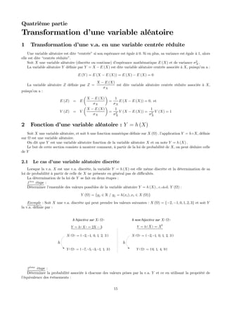 Quatrième partie
Transformation d’une variable aléatoire
1 Transformation d’une v.a. en une variable centrée réduite
Une variable aléatoire est dite “centrée” si son espérance est égale à 0. Si en plus, sa variance est égale à 1, alors
elle est dite “centrée réduite”.
Soit X une variable aléatoire (discrète ou continue) d’espérance mathématique E (X) et de variance σ2
X.
La variable aléatoire Y déﬁnie par Y = X − E (X) est dite variable aléatoire centrée associée à X, puisqu’on a :
E (Y ) = E (X − E (X)) = E (X) − E (X) = 0
La variable aléatoire Z déﬁnie par Z =
X − E (X)
σX
est dite variable aléatoire centrée réduite associée à X,
puisqu’on a :
E (Z) = E
µ
X − E (X)
σX
¶
=
1
σX
E (X − E (X)) = 0, et
V (Z) = V
µ
X − E (X)
σX
¶
=
1
σ2
X
V (X − E (X)) =
1
σ2
X
V (X) = 1
2 Fonction d’une variable aléatoire : Y = h (X)
Soit X une variable aléatoire, et soit h une fonction numérique déﬁnie sur X (Ω) . l’application Y = h◦X, déﬁnie
sur Ω est une variable aléatoire.
On dit que Y est une variable aléatoire fonction de la variable aléatoire X et on note Y = h (X) .
Le but de cette section consiste à montrer comment, à partir de la loi de probabilité de X, on peut déduire celle
de Y
2.1 Le cas d’une variable aléatoire discrète
Lorsque la v.a. X est une v.a. discrète, la variable Y = h (X) est elle même discrète et la détermination de sa
loi de probabilité à partir de celle de X ne présente en général pas de diﬃcultés.
La détermination de la loi de Y se fait en deux étapes :
1 `ere
étape :
Déterminer l’ensemble des valeurs possibles de la variable aléatoire Y = h (X) , c.-à-d. Y (Ω) :
Y (Ω) = {yj ∈ R / yj = h(xi), xi ∈ X (Ω)}
Exemple : Soit X une v.a. discrète qui peut prendre les valeurs suivantes : X (Ω) = {−2, −1, 0, 1, 2, 3} et soit Y
la v.a. déﬁnie par :
( ) { }2, 1, 0, 1, 2, 3X Ω = − −
( ) 2 3Y h X X= = − ( )
2
Y h X X= =
( ) { }7, 5, 3, 1, 1, 3Y Ω = − − − −
h
( ) { }2, 1, 0, 1, 2, 3X Ω = − −
( ) { }0, 1, 4, 9Y Ω =
h
h bijective sur h non bijective sur( )X Ω ( )X Ω
2 `eme
étape :
Déterminer la probabilité associée à chacune des valeurs prises par la v.a. Y et ce en utilisant la propriété de
l’équivalence des événements :
15
 