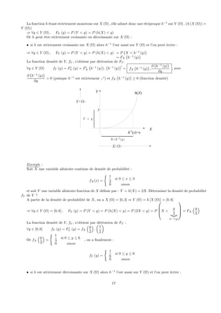 La fonction h étant strictement monotone sur X (Ω) , elle admet donc une réciproque h−1
sur Y (Ω) . (h (X (Ω)) =
Y (Ω))
⇒ ∀y ∈ Y (Ω) , FY (y) = P (Y < y) = P (h(X) < y)
Or h peut être strictement croissante ou décroissante sur X (Ω) :
• si h est strictement croissante sur X (Ω) alors h−1
l’est aussi sur Y (Ω) et l’on peut écrire :
⇒ ∀y ∈ Y (Ω) , FY (y) = P (Y < y) = P (h(X) < y) = P
¡
X < h−1
(y)
¢
= FX
¡
h−1
(y)
¢
La fonction densité de Y, fY , s’obtient par dérivation de FY .
∀y ∈ Y (Ω) fY (y) = F0
Y (y) = F0
X
¡
h−1
(y)
¢
.
¡
h−1
(y)
¢0
= fX
¡
h−1
(y)
¢
.
∂
¡
h−1
(y)
¢
∂y
, avec
∂
¡
h−1
(y)
¢
∂y
> 0 (puisque h−1
est strictement %) et fX
¡
h−1
(y)
¢
≥ 0 (fonction densité)
y
Y y<
⎧⎪⎪⎪⎪⎪⎨
⎪⎪⎪⎪⎪⎩
Y
X
h(X)
h-1
(y)=x
( )1X h y−<
( )X Ω
( )Y Ω
Exemple :
Soit X une variable aléatoire continue de densité de probabilité :
fX(x) =
( 1
3
si 0 ≤ x ≤ 3
0 sinon
et soit Y une variable aléatoire fonction de X déﬁnie par : Y = h(X) = 2X. Déterminer la densité de probabilité
fY de Y ?
A partir de la densité de probabilité de X, on a X (Ω) = [0, 3] ⇒ Y (Ω) = h [X (Ω)] = [0, 6]
⇒ ∀y ∈ Y (Ω) = [0, 6] , FY (y) = P (Y < y) = P (h(X) < y) = P (2X < y) = P
⎛
⎜
⎜
⎝X <
y
2|{z}
h−1(y)
⎞
⎟
⎟
⎠ = FX
³y
2
´
La fonction densité de Y, fY , s’obtient par dérivation de FY :
∀y ∈ [0, 6] fY (y) = F0
Y (y) = fX
³y
2
´
.
µ
1
2
¶
Or fX
³y
2
´
=
( 1
3
si 0 ≤ y ≤ 6
0 sinon
, on a ﬁnalement :
fY (y) =
( 1
6
si 0 ≤ y ≤ 6
0 sinon
• si h est strictement décroissante sur X (Ω) alors h−1
l’est aussi sur Y (Ω) et l’on peut écrire :
17
 