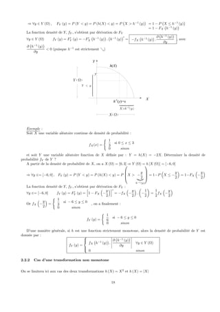 ⇒ ∀y ∈ Y (Ω) , FY (y) = P (Y < y) = P (h(X) < y) = P
¡
X > h−1
(y)
¢
= 1 − P
¡
X ≤ h−1
(y)
¢
= 1 − FX
¡
h−1
(y)
¢
La fonction densité de Y, fY , s’obtient par dérivation de FY
∀y ∈ Y (Ω) fY (y) = F0
Y (y) = −F0
X
¡
h−1
(y)
¢
.
¡
h−1
(y)
¢0
= −fX
¡
h−1
(y)
¢
.
∂
¡
h−1
(y)
¢
∂y
, avec
∂
¡
h−1
(y)
¢
∂y
< 0 (puisque h−1
est strictement &)
y
Y y<
⎧⎪⎪⎪⎪⎪⎪⎨
⎪⎪⎪⎪⎪⎪⎩
Y
X
h(X)
h-1
(y)=x
( )1X h y−>
( )X Ω
( )Y Ω
Exemple :
Soit X une variable aléatoire continue de densité de probabilité :
fX(x) =
(
1
3
si 0 ≤ x ≤ 3
0 sinon
et soit Y une variable aléatoire fonction de X déﬁnie par : Y = h(X) = −2X. Déterminer la densité de
probabilité fY de Y ?
A partir de la densité de probabilité de X, on a X (Ω) = [0, 3] ⇒ Y (Ω) = h [X (Ω)] = [−6, 0]
⇒ ∀y ∈= [−6, 0] , FY (y) = P (Y < y) = P (h(X) < y) = P
⎛
⎜
⎜
⎝X > −
y
2|{z}
h−1(y)
⎞
⎟
⎟
⎠ = 1−P
³
X ≤ −
y
2
´
= 1−FX
³
−
y
2
´
La fonction densité de Y, fY , s’obtient par dérivation de FY :
∀y ∈= [−6, 0] fY (y) = F0
Y (y) =
h
1 − FX
³
−
y
2
´i0
= −fX
³
−
y
2
´
.
µ
−
1
2
¶
=
1
2
fX
³
−
y
2
´
Or fX
³
−
y
2
´
=
(
1
3
si − 6 ≤ y ≤ 0
0 sinon
, on a ﬁnalement :
fY (y) =
(
1
6
si − 6 ≤ y ≤ 0
0 sinon
D’une manière générale, si h est une fonction strictement monotone, alors la densité de probabilité de Y est
donnée par :
fY (y) =
⎧
⎪⎨
⎪⎩
fX
¡
h−1
(y)
¢
.
¯
¯
¯
¯
¯
∂
¡
h−1
(y)
¢
∂y
¯
¯
¯
¯
¯
∀y ∈ Y (Ω)
0 sinon
2.2.2 Cas d’une transformation non monotone
On se limitera ici aux cas des deux transformations h (X) = X2
et h (X) = |X|
18
 