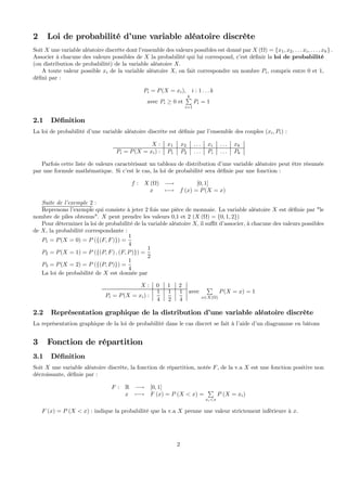 2 Loi de probabilité d’une variable aléatoire discrète
Soit X une variable aléatoire discrète dont l’ensemble des valeurs possibles est donné par X (Ω) = {x1, x2, . . . xi, . . . , xk} .
Associer à chacune des valeurs possibles de X la probabilité qui lui correspond, c’est déﬁnir la loi de probabilité
(ou distribution de probabilité) de la variable aléatoire X.
A toute valeur possible xi de la variable aléatoire X, on fait correspondre un nombre Pi, compris entre 0 et 1,
déﬁni par :
Pi = P(X = xi), i : 1 . . . k
avec Pi ≥ 0 et
kP
i=1
Pi = 1
2.1 Déﬁnition
La loi de probabilité d’une variable aléatoire discrète est déﬁnie par l’ensemble des couples (xi, Pi) :
X : x1 x2 . . . xi . . . xk
Pi = P(X = xi) : P1 P2 . . . Pi . . . Pk
Parfois cette liste de valeurs caractérisant un tableau de distribution d’une variable aléatoire peut être résumée
par une formule mathématique. Si c’est le cas, la loi de probabilité sera déﬁnie par une fonction :
f : X (Ω) −→ [0, 1]
x 7−→ f (x) = P(X = x)
Suite de l’exemple 2 :
Reprenons l’exemple qui consiste à jeter 2 fois une pièce de monnaie. La variable aléatoire X est déﬁnie par "le
nombre de piles obtenus". X peut prendre les valeurs 0,1 et 2 (X (Ω) = {0, 1, 2})
Pour déterminer la loi de probabilité de la variable aléatoire X, il suﬃt d’associer, à chacune des valeurs possibles
de X, la probabilité correspondante :
P1 = P(X = 0) = P ({(F, F)}) =
1
4
P2 = P(X = 1) = P ({(P, F) , (F, P)}) =
1
2
P3 = P(X = 2) = P ({(P, P)}) =
1
4
La loi de probabilité de X est donnée par
X : 0 1 2
Pi = P(X = xi) :
1
4
1
2
1
4
avec
P
x∈X(Ω)
P(X = x) = 1
2.2 Représentation graphique de la distribution d’une variable aléatoire discrète
La représentation graphique de la loi de probabilité dans le cas discret se fait à l’aide d’un diagramme en bâtons
3 Fonction de répartition
3.1 Déﬁnition
Soit X une variable aléatoire discrète, la fonction de répartition, notée F, de la v.a X est une fonction positive non
décroissante, déﬁnie par :
F : R −→ [0, 1]
x 7−→ F (x) = P (X < x) =
P
xi<x
P (X = xi)
F (x) = P (X < x) : indique la probabilité que la v.a X prenne une valeur strictement inférieure à x.
2
 