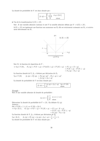 La densité de probabilité de Y est donc donnée par :
fY (y) =
⎧
⎨
⎩
1
2
√
y
si y ∈ ]0, 1]
0 sinon
• Cas de la transformation h (X) = |X|
Soit X une variable aléatoire continue et soit Y la variable aléatoire déﬁnie par Y = h(X) = |X| .
h(X) = |X| est également une fonction non monotone sur R, elle est strictement croissante sur R+ et stricte-
ment décroissante sur R−
Y y<
⎧⎪⎪⎪⎪⎨
⎪⎪⎪⎪⎩
Y
X
y X y− < <
y− y
( )h X X=
Soit FY la fonction de répartition de Y :
⇒ ∀y ∈ Y (Ω) , FY (y) = P (Y < y) = P (h(X) < y) = P (|X| < y) = P (−y < X < y)
= P (X < y) − P (X ≤ −y)
= FX (y) − FX (−y)
La fonction densité de Y, fY , s’obtient par dérivation de FY
∀y ∈ Y (Ω) fY (y) = F0
Y (y) = F0
X (y) . (y)0
− F0
X (−y) . (−y)0
= fX (y) + fX (−y)
La densité de probabilité de Y est donc donnée par :
fY (y) =
½
fX (y) + fX (−y) ∀y ∈ Y (Ω)
0 sinon
Exemple :
Soit X une variable aléatoire de densité de probabilité :
fX (x) =
( 1
2
si x ∈ [−1, 1]
0 sinon
Déterminer la densité de probabilité de Y = |X| . En déduire FY (y)
Solution :
On a X (Ω) = [−1, 1] =⇒ Y (Ω) = [0, 1]
⇒ ∀y ∈ [0, 1] , FY (y) = P (Y < y) = P (|X| < y) = P (−y < X < y)
= P (X < y) − P (X ≤ −y)
= FX (y) − FX (−y)
La fonction densité de Y, fY , s’obtient par dérivation de FY
∀y ∈ [0, 1] , fY (y) = F0
Y (y) = fX (y) + fX (−y) =
1
2
+
1
2
= 1.
La densité de probabilité de Y est donc donnée par :
20
 