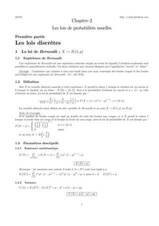 K&M http ://stat.fateback.com
Chapitre 2
Les lois de probabilités usuelles
Première partie
Les lois discrètes
1 La loi de Bernoulli : X Ã B (1, p)
1.1 Expérience de Bernoulli
Une expérience de Bernoulli est une expérience aléatoire simple au terme de laquelle 2 résultats seulement sont
possibles et mutuellement exclusifs. Ces deux résultats sont souvent désignés par l’appellation “succès” et “échec”.
Exemple : l’expérience qui consiste à tirer une boule dans une urne contenant des boules rouges et des boules
non rouges est une expérience de Bernoulli : Ω = {R, NR} .
1.2 Déﬁnition
Soit X la variable aléatoire associée à cette expérience. X prend la valeur 1 lorsque le résultat est un succès et
0 lorsque le résultat est un échec : X (Ω) = {0, 1} . Soit p la probabilité d’obtenir un succès et q = (1 − p) celle
d’obtenir un échec. La loi de probabilité de X est donnée par :
X : 0 1
P(X = x) : q = (1 − p) p
⇔ P (X = x) = px
(1 − p)1−x
, x ∈ {0, 1} .
La variable aléatoire ainsi déﬁnie est dite variable de Bernoulli et on note X Ã B (1, p) ou B (p)
Suite de l’exemple :
Si le nombre de boules rouges est égal au double de celui des boules non rouges, et si X prend la valeur 1
lorsque la boule tirée est rouge et 0 lorsque la boule est non rouge, alors la loi de probabilité de X est donnée par :
P (X = x) =
⎧
⎨
⎩
µ
2
3
¶x µ
1
3
¶1−x
si x ∈ {0, 1}
0 sinon
et on note X Ã B
µ
1,
2
3
¶
1.3 Paramètres descriptifs
1.3.1 Espérance mathématique
E (X) =
P
x∈X(Ω)
x.P (X = x) =
1P
x=0
x.px
. (1 − p)
1−x
= p
E (X) = p
Remarque : les moments non centrés d’ordre k (k ∈ N∗
) sont tous égals à p.
E
¡
Xk
¢
=
1P
x=0
xk
.px
. (1 − p)
1−x
= (1)
k
p1
. (1 − p)
0
= p ⇒ pour k = 2, E
¡
X2
¢
= p
1.3.2 Variance
V (X) = E
¡
X2
¢
− [E (X)]
2
= p − p2
= p (1 − p) = pq.
V (X) = p (1 − p) = pq
1
 