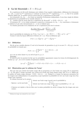 2 La loi binomiale : X Ã B (n, p)
Si n expériences de Bernoulli identiques sont réalisées d’une manière indépendante, déﬁnissons les événements
Ai :
©
Xi = 1 pour la i`eme
expérience
ª
⇔
©
obtenir un succés à la i`eme
expérience
ª
, i = 1 . . . n. Soit X la variable
aléatoire déﬁnie par “le nombre total de succès dans les n expériences de Bernoulli”
Les événements {A1, A2, . . . , An} étant un ensemble d’événements indépendants, il sera donc simple de déduire
la distribution de probabilité de la variable aléatoire X .
X : “nombre total de succès dans les n expériences de Bernoulli” ⇒ X (Ω) = {0, 1, 2, . . . , n} .
L’événement {X = x} se réalise seulement si, parmi les n événements A1, A2, . . . , An, exactement x événements
se réalisent (et par suite nécessairement (n − x) ne se réalisent pas).
Un résultat particulier de la réalisation de ces n expériences peut être le suivant :
A1 ∩ A2 ∩ A3 ∩ . . . Ax
| {z }
x succés
∩ Ax+1 ∩ . . . ∩ An
| {z }
(n−x) échecs
dont la probabilité de réalisation est P
¡
A1 ∩ A2 ∩ A3 ∩ . . . Ax ∩ Ax+1 ∩ . . . ∩ An
¢
= px
(1 − p)n−x
Comme il existe {x
n façons diﬀérentes d’obtenir {X = x} . Nous en déduisons que :
P (X = x) = {x
npx
(1 − p)
n−x
= {x
npx
qn−x
2.1 Déﬁnition
On dit qu’une variable aléatoire X suit la loi binomiale de paramètres (n, p) et on note X Ã B (n, p) , si sa loi
de probabilité est donnée par :
P (X = x) =
½
{x
npx
qn−x
si x ∈ {0, 1, 2, . . . , n}
0 sinon
où n est un entier donné et p un réel tel que 0 ≤ p ≤ 1.
Remarque :
Le nom de cette loi provient du fait que les probabilités apparaissent comme les termes du développement du
binôme (p + q)n
, où n est le nombre d’expériences réalisées.
(p + q)
n
=
nP
x=0
{x
npx
qn−x
= P (X = 0) + P (X = 1) + · · · + P (X = n) = 1
2.2 Illustration par le schéma de l’urne1
Soit une urne qui contient des boules rouges (R) en proportion p et des boules non rouges (N) en proportion
(1 − p). On opère n tirages successifs, avec remise de la boule tirée après chaque tirage. Soit X la v.a. déﬁnie par
le nombre de boules rouges obtenues : X (Ω) = {0, 1, 2, . . . , n} . Puisqu’il y a remise, les épreuves successives (ici
les tirages) sont indépendantes et la proportion p (qui représente la probabilité de tirer une boule rouge lors d’un
tirage) reste constante.
Le schéma binomial est le suivant :
— Epreuve : on tire une boule
%
½
obtenir une boule rouge (succés) avec la probabilité p
Xi = 1
&
½
obtenir une boule non rouge (échec) avec la probabilité q = (1 − p)
Xi = 0
— L’épreuve est répétée n fois de suite avec la même probabilité de succès à chaque fois (les tirages sont avec
remise)
1 Schéma du tirage non exhaustif ou avec remise
3
 