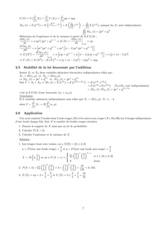 V (X) = V (
nP
i=1
Xi) =
nP
i=1
V (Xi) =
nP
i=1
pq = npq
MX (t) = E
¡
etX
¢
= E
³
et
Pn
i=1
Xi
´
= E
µ nQ
i=1
etXi
¶
=
nQ
i=1
E
¡
etXi
¢
puisque les Xi sont indépendantes
nQ
i=1
MXi (t) = [pet
+ q]
n
Déduction de l’espérance et de la variance à partir de la F.G.M :
∂MX (t)
∂t
= n (pet
) [pet
+ q]
n−1
⇒ E (X) =
∂MX (t)
∂t
¯
¯
¯
¯
t=0
= np
∂2
MX (t)
∂t2
= n
h
pet
[pet
+ q]
n−1
+ pet
h
(n − 1) pet
(pet
+ q)
n−2
ii
⇒ E
¡
X2
¢
=
∂2
MX (t)
∂t2
¯
¯
¯
¯
t=0
= n
h
p [p + q]
n−1
+ p
h
(n − 1) p (p + q)
n−2
ii
= n
£
p + (n − 1) p2
¤
⇒ V (X) = E
¡
X2
¢
− [E (X)]
2
= n
£
p + (n − 1) p2
¤
− (np)
2
= npq.
2.5 Stabilité de la loi binomiale par l’addition
Soient X1 et X2 deux variables aléatoires binomiales indépendantes telles que :
X1 Ã B(n1, p) et X2 Ã B(n2, p)
⇒ MX1 (t) = [pet
+ q]
n1
et MX2 (t) = [pet
+ q]
n2
Soit Y = X1+ X2 ⇒ MY (t) = E
¡
etY
¢
= E
¡
et(X1+X2)
¢
= E
¡
etX1
.etX2
¢
= E
¡
etX1
).E(etX2
¢
[X1etX2 sont indépendantes]
= MX1 (t) .MX2 (t) = [pet
+ q]
n1+n2
c’est la F.G.M. d’une binomiale (n1 + n2, p)
Conclusion :
Si k variables aléatoires indépendantes sont telles que Xi Ã B(ni, p) ∀i : 1 . . . k.
alors Y =
kP
i=1
Xi Ã B(
kP
i=1
ni, p)
2.6 Application
Une urne contient 5 boules dont 2 sont rouges (R) et les autres non rouges (N). On eﬀectue 3 tirages indépendants
d’une boule chaque fois. Soit X le nombre de boules rouges extraites
1. Donner le support de X ainsi que sa loi de probabilité.
2. Calculer P(X = 2)
3. Calculer l’espérance et la variance de X
Solution :
1. Les tirages étant avec remise, on a X(Ω) = {0, 1, 2, 3}
p = P(tirer une boule rouge) =
2
5
et q = P(tirer une boule non rouge) =
3
5
X Ã B
µ
3,
2
5
¶
et on a P (X = x) =
⎧
⎨
⎩
{x
3
µ
2
5
¶x µ
3
5
¶3−x
si x ∈ {0, 1, 2, 3}
0 sinon
2. P(X = 2) = {2
3
µ
2
5
¶2 µ
3
5
¶
= 3 ×
µ
2
5
¶2 µ
3
5
¶
=
24
125
= 0, 192.
3. E (X) = np = 3 ×
2
5
=
6
5
et V (X) = 3 ×
2
5
×
3
5
=
18
25
7
 