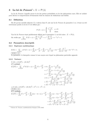 3 La loi de Poisson2
: X Ã P (λ)
La loi de Poisson s’appelle encore la loi des petites probabilités ou loi des phénomènes rares. Elle est utilisée
pour décrire le comportement d’événements dont les chances de réalisations sont faibles.
3.1 Déﬁnition
On dit qu’une variable aléatoire X, à valeurs dans N, suit une loi de Poisson de paramètre λ si, λ étant un réel
strictement positif, la loi de X est déﬁnie par :
P (X = x) =
⎧
⎨
⎩
e−λ
.λx
x!
x ∈ N
0 sinon
Une loi de Poisson étant parfaitement déﬁnie par le paramètre λ, on écrit alors : X Ã P(λ).
On vériﬁe que
P
x∈X(Ω)
P (X = x) =
∞P
x=0
e−λ
.λx
x!
= e−λ
∞P
x=0
λx
x!
= e−λ
.eλ
= 1.
3.2 Paramètres descriptifs
3.2.1 Espérance mathématique
E(X) =
P
x∈X(Ω)
x.P (X = x) =
∞P
x=0
xe−λ λx
x!
=
∞P
x=1
e−λ λx
(x − 1)!
= λe−λ
∞P
x=1
λx−1
(x − 1)!
= λe−λ
eλ
= λ.
E(X) = λ
Le paramètre λ s’interprète comme le taux moyen avec lequel un phénomène particulier apparaît.
3.2.2 Variance
V (X) = E
¡
X2
¢
− [E (X)]2
1`ere
méthode :
E
¡
X2
¢
=
P
x∈X(Ω)
x2
.P (X = x) =
∞P
x=0
x2
.e−λ λx
x!
= 0 +
∞P
x=1
x.e−λ λx
(x − 1)!
= e−λ
∞P
x=1
(x − 1 + 1) .
λx
(x − 1)!
= e−λ
∞P
x=1
(x − 1)
λx
(x − 1)!
+ e−λ
∞P
x=1
λx
(x − 1)!
= 0 + e−λ
∞P
x=2
λx
(x − 2)!
+ e−λ
∞P
x=1
λx
(x − 1)!
= λ2
e−λ
∞P
x=2
λx−2
(x − 2)!
+ λe−λ
∞P
x=1
λx−1
(x − 1)!
= λ2
e−λ
eλ
+ λe−λ
eλ
= λ2
+ λ
⇒ V (X) = E
¡
X2
¢
− [E (X)]
2
= λ2
+ λ − λ2
= λ
V (X) = λ
2`eme
méthode :
E
¡
X2
¢
=
∞P
x=0
x2
.e−λ λx
x!
=
∞P
x=0
[x(x − 1) + x] .e−λ λx
x!
=
∞P
x=0
x.(x − 1).e−λ λx
x!
+
∞P
x=0
x.e−λ λx
x!
=
∞P
x=2
x.(x − 1).e−λ λx
x!
+
∞P
x=1
x.e−λ λx
x!
= λ2
e−λ
∞P
x=2
λx−2
(x − 2)!
+ λe−λ
∞P
x=1
λx−1
(x − 1)!
= λ2
e−λ
eλ
+ λe−λ
eλ
= λ2
+ λ
2 Siméon D. Poisson, mathématicien français (1781-1840)
9
 
