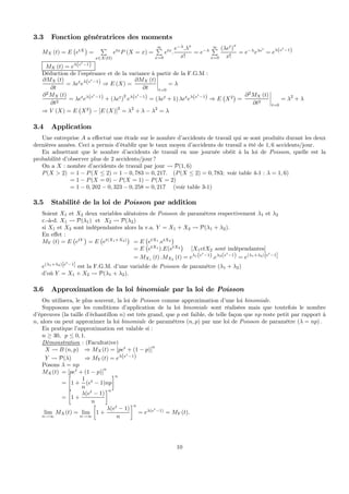 3.3 Fonction génératrices des moments
MX (t) = E
¡
etX
¢
=
P
x∈X(Ω)
etx
P (X = x) =
∞P
x=0
etx
.
e−λ
.λx
x!
= e−λ
∞P
x=0
(λet
)
x
x!
= e−λ
eλet
= eλ(et
−1)
MX (t) = eλ(et
−1)
Déduction de l’espérance et de la variance à partir de la F.G.M :
∂MX (t)
∂t
= λet
eλ(et
−1) ⇒ E (X) =
∂MX (t)
∂t
¯
¯
¯
¯
t=0
= λ
∂2
MX (t)
∂t2
= λet
eλ(et
−1) + (λet
)
2
eλ(et
−1) = (λet
+ 1) λet
eλ(et
−1) ⇒ E
¡
X2
¢
=
∂2
MX (t)
∂t2
¯
¯
¯
¯
t=0
= λ2
+ λ
⇒ V (X) = E
¡
X2
¢
− [E (X)]2
= λ2
+ λ − λ2
= λ
3.4 Application
Une entreprise A a eﬀectué une étude sur le nombre d’accidents de travail qui se sont produits durant les deux
dernières années. Ceci a permis d’établir que le taux moyen d’accidents de travail a été de 1, 6 accidents/jour.
En admettant que le nombre d’accidents de travail en une journée obéit à la loi de Poisson, quelle est la
probabilité d’observer plus de 2 accidents/jour ?
On a X : nombre d’accidents de travail par jour Ã P(1, 6)
P(X > 2) = 1 − P(X ≤ 2) = 1 − 0, 783 = 0, 217. (P(X ≤ 2) = 0, 783; voir table 4-1 : λ = 1, 6)
= 1 − P(X = 0) − P(X = 1) − P(X = 2)
= 1 − 0, 202 − 0, 323 − 0, 258 = 0, 217 (voir table 3-1)
3.5 Stabilité de la loi de Poisson par addition
Soient X1 et X2 deux variables aléatoires de Poisson de paramètres respectivement λ1 et λ2
c.-à-d. X1 Ã P(λ1) et X2 Ã P(λ2)
si X1 et X2 sont indépendantes alors la v.a. Y = X1 + X2 Ã P(λ1 + λ2).
En eﬀet :
MY (t) = E
¡
etY
¢
= E
¡
et(X1+X2)
¢
= E
¡
etX1
.etX2
¢
= E
¡
etX1
).E(etX2
¢
[X1etX2 sont indépendantes]
= MX1 (t) .MX2 (t) = eλ1(et
−1).eλ2(et
−1) = e(λ1+λ2)[et
−1]
e(λ1+λ2)[et
−1] est la F.G.M. d’une variable de Poisson de paramètre (λ1 + λ2)
d’où Y = X1 + X2 Ã P(λ1 + λ2).
3.6 Approximation de la loi binomiale par la loi de Poisson
On utilisera, le plus souvent, la loi de Poisson comme approximation d’une loi binomiale.
Supposons que les conditions d’application de la loi binomiale sont réalisées mais que toutefois le nombre
d’épreuves (la taille d’échantillon n) est très grand, que p est faible, de telle façon que np reste petit par rapport à
n, alors on peut approximer la loi binomiale de paramètres (n, p) par une loi de Poisson de paramètre (λ = np) .
En pratique l’approximation est valable si :
n ≥ 30, p ≤ 0, 1.
Démonstration : (Facultative)
X Ã B (n, p) ⇒ MX(t) = [pet
+ (1 − p)]
n
Y Ã P(λ) ⇒ MY (t) = eλ(et
−1)
Posons λ = np
MX(t) = [pet
+ (1 − p)]
n
=
∙
1 +
1
n
(et
− 1)np
¸n
=
∙
1 +
λ(et
− 1)
n
¸n
lim
n→∞
MX(t) = lim
n→∞
∙
1 +
λ(et
− 1)
n
¸n
= eλ(et
−1)
= MY (t).
10
 