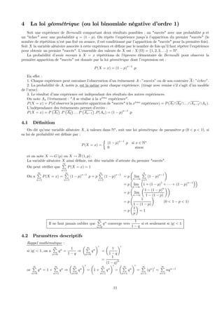 4 La loi géométrique (ou loi binomiale négative d’ordre 1)
Soit une expérience de Bernoulli comportant deux résultats possibles : un "succès" avec une probabilité p et
un "échec" avec une probabilité q = (1 − p). On répète l’expérience jusqu’à l’apparition du premier "succès" (le
nombre de répétition n’est pas ﬁxé en avance, il est conditionné par l’apparition de "succès" pour la première fois).
Soit X la variable aléatoire associée à cette expérience et déﬁnie par le nombre de fois qu’il faut répéter l’expérience
pour obtenir un premier "succès". L’ensemble des valeurs de X est : X (Ω) = {1, 2, 3, . . .} = N∗
.
La probabilité d’avoir recours à X = x répétitions de l’épreuve élémentaire de Bernoulli pour observer la
première apparition de "succès" est donnée par la loi géométrique dont l’expression est :
P(X = x) = (1 − p)
x−1
.p
En eﬀet :
1. Chaque expérience peut entraîner l’observation d’un événement A : ”succ`es” ou de son contraire A : ”´echec”.
2. La probabilité de A, notée p, est la même pour chaque expérience. (tirage avec remise s’il s’agit d’un modèle
de l’urne).
3. Le résultat d’une expérience est indépendant des résultats des autres expériences.
On note Ax l’événement : "A se réalise à la x`eme
expérience".
P(X = x) = P(d’observer la première apparition de "succès" à la x`eme
expérience) = P(A1∩A2∩. . .∩Ax−1∩Ax).
L’indépendance des événements permet d’ecrire :
P(X = x) = P
¡
A1
¢
.P
¡
A2
¢
. . . P
¡
Ax−1
¢
.P(Ax) = (1 − p)
x−1
.p
4.1 Déﬁnition
On dit qu’une variable aléatoire X, à valeurs dans N∗
, suit une loi géométrique de paramètre p (0 < p < 1), si
sa loi de probabilité est déﬁnie par :
P(X = x) =
½
(1 − p)
x−1
.p si x ∈ N∗
0 sinon
et on note X Ã G (p) ou X Ã B (1, p) .
La variable aléatoire X ainsi déﬁnie, est dite variable d’attente du premier "succès".
On peut vériﬁer que
∞P
x=1
P(X = x) = 1
On a
∞P
x=1
P(X = x) =
∞P
x=1
(1 − p)
x−1
.p = p
∞P
x=1
(1 − p)
x−1
= p
µ
lim
n→∞
nP
x=1
(1 − p)
x−1
¶
= p
³
lim
n→∞
³
1 + (1 − p)1
+ · · · + (1 − p)n−1
´´
= p
µ
lim
n→∞
µ
1 − (1 − p)n
1 − (1 − p)
¶¶
= p
µ
1
1 − (1 − p)
¶
(0 < 1 − p < 1)
= p
µ
1
p
¶
= 1
Il ne faut jamais oublier que
∞P
n=0
qn
converge vers
1
1 − q
si et seulement si |q| < 1
4.2 Paramètres descriptifs
Rappel mathématique :
si |q| < 1, on a
∞P
n=0
qn
=
1
1 − q
⇒
µ ∞P
n=0
qn
¶0
=
µ
1
1 − q
¶0
=
1
(1 − q)
2
or
∞P
n=0
qn
= 1 +
∞P
n=1
qn
⇒
µ ∞P
n=0
qn
¶0
=
µ
1 +
∞P
n=1
qn
¶0
=
µ ∞P
n=1
qn
¶0
=
∞P
n=1
(qn
)0
=
∞P
n=1
nqn−1
11
 