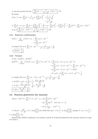 ce qui nous permet d’ecrire :
∞P
n=1
nqn−1
=
1
(1 − q)2 si |q| < 1 (A)
De même,
si |q| < 1, on a
∞P
n=0
qn
=
1
1 − q
⇒
µ ∞P
n=0
qn
¶00
=
µ
1
1 − q
¶00
=
2
(1 − q)3
or
∞P
n=0
qn
= 1 + q +
∞P
n=2
qn
⇒
µ ∞P
n=0
qn
¶00
=
µ
1 + q +
∞P
n=2
qn
¶00
=
µ ∞P
n=2
qn
¶00
=
∞P
n=2
(qn
)00
=
∞P
n=2
n (n − 1) qn−2
et on a
∞P
n=1
n (n − 1) qn−2
=
2
(1 − q)3 si |q| < 1 (B)
4.2.1 Espérance mathématique
E(X) =
P
x∈X(Ω)
x.P (X = x) =
∞P
x=1
x.p. (1 − p)
x−1
= p
∞P
x=1
x (1 − p)
x−1
or d’après (A), on a
∞P
x=1
x (1 − p)
x−1
=
1
(1 − (1 − p))
2 =
1
p2
⇒ E(X) =
1
p
4.2.2 Variance
V (X) = E
¡
X2
¢
− [E (X)]2
E
¡
X2
¢
=
P
x∈X(Ω)
x2
.P (X = x) =
∞P
x=1
x2
. (1 − p)
x−1
p =
∞P
x=1
(x (x − 1) + x) . (1 − p)
x−1
p
= p
∞P
x=1
x (x − 1) . (1 − p)
x−1
+
∞P
x=1
x (1 − p)
x−1
p
= p
∞P
x=1
x (x − 1) . (1 − p)
x−1
+ E(X)
= 0 + p (1 − p)
∞P
x=2
x (x − 1) . (1 − p)
x−2
+
1
p
or d’après (B), on a
∞P
x=2
x (x − 1) (1 − p)
x−2
=
2
(1 − (1 − p))
3 =
2
p3
.
⇒ E
¡
X2
¢
= p (1 − p)
2
p3
+
1
p
=
2 (1 − p) + p
p2
⇒ V (X) =
2 (1 − p) + p
p2
−
1
p2
=
(1 − p)
p2
=
q
p2
V (X) =
(1 − p)
p2
=
q
p2
4.3 Fonction génératrice des moments
MX(t) = E(etX
) =
∞P
x=1
etx
. (1 − p)
x−1
.p = pet
∞P
x=1
[et
(1 − p)]
x−1
= pet
∞P
y=0
(qet
)
y
avec (y = x − 1)
= pet 1
1 − qet
si qet
< 1
⇔ MX(t) =
pet
1 − qet
si t < Log
µ
1
q
¶
(on vériﬁe bien que t = 0 ∈
¸
−∞, Log
µ
1
q
¶∙
, puisque 0 < q < 1 ⇔
1
q
>
1 ⇔ Log
µ
1
q
¶
> 0).
On peut donc déduire l’espérance et la variance à partir de la fonction génératrice des moments (prenez le temps
de le faire !).
12
 