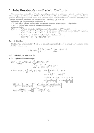 5 La loi binomiale négative d’ordre k : X Ã B (k, p)
On se place dans les conditions d’une loi géométrique, seulement on s’intéresse à présent à répéter l’épreuve
élémentaire jusqu’à l’obtention du ki`eme
"succès". Soit X la variable aléatoire déﬁnie par le nombre de répétitions
qu’il faut eﬀectuer pour obtenir k succès. Pour obtenir k succès, on doit avoir recours à au moins k répétitions de
l’épreuve élémentaire. l’ensemble des observables de X est donc X (Ω) = {k, k + 1, . . .}
l’événement {X = x} se réalise si et seulement si :
— (k − 1) "succès" ont été obtenu, avant la répétition numéro x (c.-à-d. en (x − 1) répétitions)
— le ki`eme
"succès" a été obtenu à la répétition numéro x
et on peut écrire :
P(X = x) = P(d’avoir recours à x répétitions jusqu’à l’apparition du ki`eme
"succès")
= P(d’obtenir (k − 1) "succès" en (x − 1) répétitions) × P(d’obtenir "succès" à la x`eme
répétition)
= P(d’obtenir (k − 1) "succès" en (x − 1) répétitions) × p
= P(Y = k − 1) × p, avec Y Ã B (x − 1, p) , y ∈ {0, 1, . . . , x − 1}
= {k−1
x−1pk−1
(1 − p)
x−k
× p = {k−1
x−1pk
(1 − p)
x−k
5.1 Déﬁnition
On dit qu’une variable aléatoire X suit la loi binomiale négative d’ordre k et on note X Ã B (k, p), si sa loi de
probabilité est donnée par :
P (X = x) =
½
{k−1
x−1pk
(1 − p)x−k
∀ x ∈ {k, k + 1, . . .}
0 sinon
5.2 Paramètres descriptifs
5.2.1 Espérance mathématique
E(X) =
P
x∈X(Ω)
x.P (X = x) =
∞P
x=k
x.{k−1
x−1pk
(1 − p)x−k
=
∞P
x=k
x.
(x − 1)!
(x − k)! (k − 1)!
pk
(1 − p)
x−k
5. MY (t) = E(etY
) =
∞P
y=r
ety
.{r−1
y−1pr
(1 − p)y−r
= pr
∞P
y=r
etr
et(y−r)
.{r−1
y−1 (1 − p)y−r
= etr
pr
∞P
y=r
{r−1
y−1 [(1 − p) et
]
y−r
= etr
pr
[1 − (1 − p) et
]
−r
si (1 − p) et
< 1
=
∙
pet
1 − (1 − p) et
¸r
si t < Log
∙
1
(1 − p)
¸
∂MY (t)
∂t
= r
∙
pet
1 − (1 − p) et
¸r−1
"
pet
(1 − (1 − p) et
) + pet
((1 − p) et
)
(1 − (1 − p) et)2
#
E (X) =
∂MX (t)
∂t
¯
¯
¯
¯
t=0
= r
∙
p
p
¸r−1 ∙
p2
+ p − p2
p2
¸
=
r
p
.
13
 