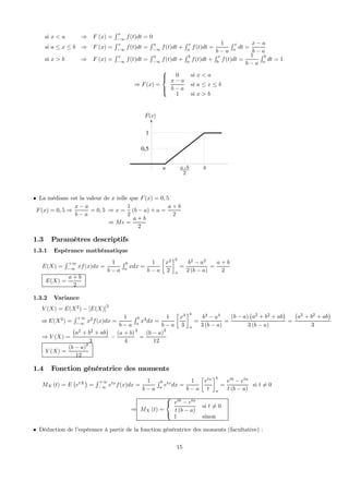 si x < a ⇒ F (x) =
R x
−∞
f(t)dt = 0
si a ≤ x ≤ b ⇒ F (x) =
R x
−∞
f(t)dt =
R a
−∞
f(t)dt +
R x
a
f(t)dt =
1
b − a
R x
a
dt =
x − a
b − a
si x > b ⇒ F (x) =
R x
−∞
f(t)dt =
R a
−∞
f(t)dt +
R b
a
f(t)dt +
R x
b
f(t)dt =
1
b − a
R b
a
dt = 1
⇒ F(x) =



0 si x < a
x − a
b − a
si a ≤ x ≤ b
1 si x > b
( )F x
2
a b+a b
1
0,5
• La médiane est la valeur de x telle que F(x) = 0, 5
F(x) = 0, 5 ⇒
x − a
b − a
= 0, 5 ⇒ x =
1
2
(b − a) + a =
a + b
2
⇒ Me =
a + b
2
1.3 Paramètres descriptifs
1.3.1 Espérance mathématique
E(X) =
R +∞
−∞
xf(x)dx =
1
b − a
R b
a
xdx =
1
b − a
·
x2
2
¸b
a
=
b2
− a2
2 (b − a)
=
a + b
2
E(X) =
a + b
2
1.3.2 Variance
V (X) = E(X2
) − [E(X)]
2
or E(X2
) =
R +∞
−∞
x2
f(x)dx =
1
b − a
R b
a
x2
dx =
1
b − a
·
x3
3
¸b
a
=
b3
− a3
3 (b − a)
=
(b − a)
¡
a2
+ b2
+ ab
¢
3 (b − a)
=
¡
a2
+ b2
+ ab
¢
3
⇒ V (X) =
¡
a2
+ b2
+ ab
¢
3
−
(a + b)
4
2
=
(b − a)2
12
V (X) =
(b − a)2
12
1.4 Fonction génératrice des moments
MX (t) = E
¡
etX
¢
=
R +∞
−∞
etx
f(x)dx =
1
b − a
R b
a
etx
dx =
1
b − a
·
etx
t
¸b
a
=
etb
− eta
t (b − a)
si t 6= 0
⇒ MX (t) =



etb
− eta
t (b − a)
si t 6= 0
1 sinon
• Déduction de l’espérance à partir de la fonction génératrice des moments (facultative) :
15
 