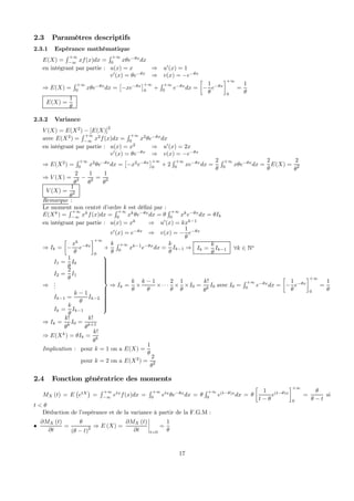 2.3 Paramètres descriptifs
2.3.1 Espérance mathématique
E(X) =
R +∞
−∞
xf(x)dx =
R +∞
0
xθe−θx
dx
en intégrant par partie : u(x) = x ⇒ u0
(x) = 1
v0
(x) = θe−θx
⇒ v(x) = −e−θx
⇒ E(X) =
R +∞
0
xθe−θx
dx =
£
−xe−θx
¤+∞
0
+
R +∞
0
e−θx
dx =
·
−
1
θ
e−θx
¸+∞
0
=
1
θ
E(X) =
1
θ
2.3.2 Variance
V (X) = E(X2
) − [E(X)]
2
avec E(X2
) =
R +∞
−∞
x2
f(x)dx =
R +∞
0
x2
θe−θx
dx
en intégrant par partie : u(x) = x2
⇒ u0
(x) = 2x
v0
(x) = θe−θx
⇒ v(x) = −e−θx
⇒ E(X2
) =
R +∞
0
x2
θe−θx
dx =
£
−x2
e−θx
¤+∞
0
+ 2
R +∞
0
xe−θx
dx =
2
θ
R +∞
0
xθe−θx
dx =
2
θ
E(X) =
2
θ2
⇒ V (X) =
2
θ2 −
1
θ2 =
1
θ2
V (X) =
1
θ2
Remarque :
Le moment non centré d’ordre k est déﬁni par :
E(Xk
) =
R +∞
−∞
xk
f(x)dx =
R +∞
0
xk
θe−θx
dx = θ
R +∞
0
xk
e−θx
dx = θIk
en intégrant par partie : u(x) = xk
⇒ u0
(x) = kxk−1
v0
(x) = e−θx
⇒ v(x) = −
1
θ
e−θx
⇒ Ik =
·
−
xk
θ
e−θx
¸+∞
0
+
k
θ
R +∞
0
xk−1
e−θx
dx =
k
θ
Ik−1 ⇒ Ik =
k
θ
Ik−1 ∀k ∈ N∗
⇒
I1 =
1
θ
I0
I2 =
2
θ
I1
...
Ik−1 =
k − 1
θ
Ik−2
Ik =
k
θ
Ik−1



⇒ Ik =
k
θ
×
k − 1
θ
×· · ·
2
θ
×
1
θ
×I0 =
k!
θk
I0 avec I0 =
R +∞
0
e−θx
dx =
·
−
1
θ
e−θx
¸+∞
0
=
1
θ
⇒ Ik =
k!
θk
I0 =
k!
θk+1
⇒ E(Xk
) = θIk =
k!
θk
Implication : pour k = 1 on a E(X) =
1
θ
pour k = 2 on a E(X2
) =
2
θ2
2.4 Fonction génératrice des moments
MX (t) = E
¡
etX
¢
=
R +∞
−∞
etx
f(x)dx =
R +∞
0
etx
θe−θx
dx = θ
R +∞
0
e(t−θ)x
dx = θ
·
1
t − θ
e(t−θ)x
¸+∞
0
=
θ
θ − t
si
t < θ
Déduction de l’espérance et de la variance à partir de la F.G.M :
•
∂MX (t)
∂t
=
θ
(θ − t)
2 ⇒ E (X) =
∂MX (t)
∂t
¯
¯
¯
¯
t=0
=
1
θ
17
 