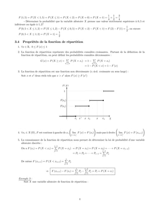 F (1, 5) = P (X < 1, 5) = P (X ≤ 1) = P (X < 2) = P (X = 0) + P (X = 1) =
1
4
+
1
2
=
3
4
- Déterminer la probabilité que la variable aléatoire X prenne une valeur strictement supérieure à 0, 5 et
inférieure ou égale à 1, 2?
P (0, 5 < X ≤ 1, 2) = P (X ≤ 1, 2) − P (X ≤ 0, 5) = P (X < 2) − P (X < 1) = F (2) − F (1) =
1
2
, ou encore
P (0, 5 < X ≤ 1, 2) = P (X = 1) =
1
2
3.4 Propriétés de la fonction de répartition
1. ∀x ∈ R, 0 ≤ F (x) ≤ 1
2. La fonction de répartition représente des probabilités cumulées croissantes. Partant de la déﬁnition de la
fonction de répartition, on peut déﬁnir les probabilités cumulées décroissantes :
G (x) = P (X ≥ x) =
P
xi≥x
P (X = xi) = 1 −
P
xi<x
P (X = xi)
= 1 − P (X < x) = 1 − F (x)
3. La fonction de répartition est une fonction non décroissante (c.-à-d. croissante au sens large) :
Soit x et x0
deux réels tels que x > x0
alors F (x) ≥ F (x0
)
( )F x
X
1
1x
3( )F x )
)
2x 3x
2( )F x
'x
)
x x
4. ∀xi ∈ X (Ω) , F est continue à gauche de xi
Ã
lim
x→x−
i
F (x) = F (xi)
!
mais pas à droite
Ã
lim
x→x+
i
F (x) = F (xi+1)
!
5. La connaissance de la fonction de répartition nous permet de déterminer la loi de probabilité d’une variable
aléatoire discrète :
On a F (xi) = P (X < xi) =
i−1P
j=1
P (X = xj) = P (X = x1) + P (X = x2) + · · · + P (X = xi−1)
= P1 + P2 + · · · + Pi−1 =
i−1P
j=1
Pj
De même F (xi+1) = P (X < xi+1) =
iP
j=1
Pj
⇒ F (xi+1) − F (xi) =
iP
j=1
Pj −
i−1P
j=1
Pj = Pi = P (X = xi)
Exemple 3 :
Soit X une variable aléatoire de fonction de répartition :
4
 