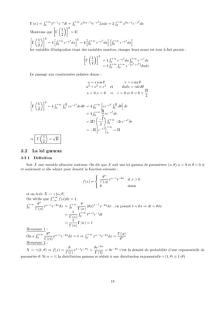 Γ (α) =
R +∞
0
tα−1
e−t
dt =
R +∞
0
x2(α−1)
e−x2
2xdx = 2
R +∞
0
x2α−1
e−x2
dx
Montrons que
·
Γ
µ
1
2
¶¸2
= Π
·
Γ
µ
1
2
¶¸2
= 4
hR +∞
0
e−x2
dx
i2
= 4
hR +∞
0
e−x2
dx
i hR +∞
0
e−x2
dx
i
les variables d’intégration étant des variables muettes, changer leurs noms est tout à fait permis :
·
Γ
µ
1
2
¶¸2
= 4
R +∞
0
e−u2
du
R +∞
0
e−v2
dv
= 4
R +∞
0
R +∞
0
e−(u2
+v2
)dudv
Le passage aux coordonnées polaires donne :
u = r cos θ v = r sin θ
u2
+ v2
= r2
et dudv = rdrdθ
u > 0, v > 0 ⇒ r > 0 et 0 < θ <
Π
2
·
Γ
µ
1
2
¶¸2
= 4
R +∞
0
R Π
2
0
re−r2
drdθ = 4
R +∞
0
h
re−r2 R Π
2
0
dθ
i
dr
= 4
R +∞
0
Π
2
re−r2
dr
= 2Π
µ
−1
2
¶
R +∞
0
−2re−r2
dr
= −Π
h
e−r2
i+∞
0
= Π
⇒ Γ
µ
1
2
¶
=
√
Π
3.2 La loi gamma
3.2.1 Déﬁnition
Soit X une variable aléatoire continue. On dit que X suit une loi gamma de paramètres (α, θ) α > 0 et θ > 0 si
et seulement si elle admet pour densité la fonction suivante :
f(x) =



θα
Γ (α)
xα−1
e−θx
si x > 0
0 sinon
et on écrit X Ã γ (α, θ)
On vériﬁe que
R +∞
−∞
f(x)dx = 1,
R +∞
0
θα
Γ (α)
xα−1
e−θx
dx =
R +∞
0
θ
Γ (α)
(θx)
α−1
e−θx
dx
=
1
Γ (α)
R +∞
0
tα−1
e−t
dt
=
1
Γ (α)
Γ (α) = 1
, en posant t = θx ⇒ dt = θdx
Remarque 1 :
On a
R +∞
0
θα
Γ (α)
xα−1
e−θx
dx = 1 ⇒
R +∞
0
xα−1
e−θx
dx =
Γ (α)
θα
Remarque 2 :
X Ã γ (1, θ) ⇒ f(x) =
θ
Γ (1)
x1−1
e−θx
=
θe−θx
Γ (1)
= θe−θx
c’est la densité de probabilité d’une exponentielle de
paramètre θ. Si α = 1, la distribution gamma se réduit à une distribution exponentielle γ (1, θ) ≡ ξ (θ)
19
 