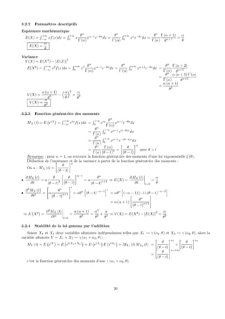 3.2.2 Paramètres descriptifs
Espérance mathématique
E(X) =
R +∞
−∞
xf(x)dx =
R +∞
0
x
θα
Γ (α)
xα−1
e−θx
dx =
θα
Γ (α)
R +∞
0
xα
e−θx
dx =
θα
Γ (α)
Γ (α + 1)
θα+1 =
α
θ
E(X) =
α
θ
Variance
V (X) = E(X2
) − [E(X)]
2
E(X2
) =
R +∞
−∞
x2
f(x)dx =
R +∞
0
x2 θα
Γ (α)
xα−1
e−θx
dx =
θα
Γ (α)
R +∞
0
xα+1
e−θx
dx =
θα
Γ (α)
Γ (α + 2)
θα+2
=
θα
Γ (α)
α (α + 1) Γ (α)
θα+2
=
α (α + 1)
θ2
V (X) =
α (α + 1)
θ2 −
³α
θ
´2
=
α
θ2
V (X) =
α
θ2
3.2.3 Fonction génératrice des moments
MX (t) = E
¡
etX
¢
=
R +∞
−∞
etx
f(x)dx =
R +∞
0
etx θα
Γ (α)
xα−1
e−θx
dx
=
θα
Γ (α)
R +∞
0
xα−1
e(t−θ)x
dx
=
θα
Γ (α)
R +∞
0
xα−1
e−(θ−t)x
dx
=
θα
Γ (α)
Γ (α)
(θ − t)α =
·
θ
(θ − t)
¸α
avec θ > t
Remarque : pour α = 1, on retrouve la fonction génératrice des moments d’une loi exponentielle ξ (θ).
Déduction de l’espérance et de la variance à partir de la fonction génératrice des moments :
On a : MX (t) =
·
θ
(θ − t)
¸α
•
∂MX (t)
∂t
= α
θ
(θ − t)2
·
θ
(θ − t)
¸α−1
= α
θα
(θ − t)α+1 ⇒ E (X) =
∂MX (t)
∂t
¯
¯
¯
¯
t=0
=
α
θ
•
∂2
MX (t)
∂t2
=
"
α
θα
(θ − t)
α+1
#0
= αθα
h
(θ − t)
−α−1
i0
= αθα
h
(−α − 1) (−1) (θ − t)
−α−2
i
= α (α + 1)
"
θα
(θ − t)α+2
#
⇒ E
¡
X2
¢
=
∂2
MX (t)
∂t2
¯
¯
¯
¯
t=0
=
α (α + 1)
θ2 =
α2
θ2 +
α
θ2 ⇒ V (X) = E(X2
) − [E(X)]2
=
α
θ2
3.2.4 Stabilité de la loi gamma par l’addition
Soient X1 et X2 deux variables aléatoires indépendantes telles que X1 Ã γ (α1, θ) et X2 Ã γ (α2, θ), alors la
variable aléatoire Y = X1 + X2 Ã γ (α1 + α2, θ) :
MY (t) = E
¡
etY
¢
= E
¡
et(X1+X2)
¢
= E
¡
etX1
¢
E
¡
etX2
¢
= MX1 (t) MX2 (t) =
·
θ
(θ − t)
¸α1
×
·
θ
(θ − t)
¸α2
=
·
θ
(θ − t)
¸α1+α2
c’est la fonction génératrice des moments d’une γ (α1 + α2, θ)
20
 