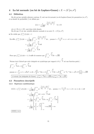 4 La loi normale (ou loi de Laplace-Gauss) : X Ã N
¡
m, σ2
¢
4.1 Déﬁnition
On dit qu’une variable aléatoire continue X, suit une loi normale (ou de Laplace-Gauss) de paramètres (m, σ2
),
si sa densité de probabilité f est déﬁnie par :
f(x) =
1
σ
√
2Π
e
−
1
2
x − m
σ
2
∀x ∈ R
où m ∈ R et σ ∈ R∗
+ sont deux réels donnés.
On dit que X est une variable aléatoire normale et on note X Ã N
¡
m, σ2
¢
• On vériﬁe que
R +∞
−∞
f(x)dx = 1
En eﬀet,
R +∞
−∞
f(x)dx =
1
σ
√
2Π
Z +∞
−∞
e
−
1
2
x − m
σ
2
dx
=
1
σ
√
2Π
Z +∞
−∞
e
−
t2
2 σdt
=
1
√
2Π
Z +∞
−∞
e
−
t2
2 dt
, posons t =
x − m
σ
⇒ x = σt + m ⇒ dx = σdt
Pour que
R +∞
−∞
f(x)dx = 1, il suﬃt de montrer que
Z +∞
−∞
e
−
t2
2 dt =
√
2Π.
Notons tout d’abord que cette intégrale est symétrique par rapport à 0 (e
−
t2
2 est une fonction paire) :
Z +∞
−∞
e
−
t2
2 dt = 2
Z +∞
0
e
−
t2
2 dt
posons w =
t2
2
⇒ t =
√
2w
1
2 ⇒ dt =
√
2
2
w− 1
2 dw ⇒ 2
Z +∞
0
e
−
t2
2 dt =
√
2
Z +∞
0
w− 1
2 e−w
dw =
√
2 × Γ
µ
1
2
¶
=
√
2Π
A retenir (les intégrales de Gauss) :
R +∞
−∞
e− t2
2 dt =
√
2Π et
R +∞
−∞
e−t2
dt =
√
Π
4.2 Paramètres descriptifs
4.2.1 Espérance mathématique
E(X) =
R +∞
−∞
xf(x)dx =
1
σ
√
2Π
Z +∞
−∞
xe
−
1
2
x − m
σ
2
dx , posons t =
x − m
σ
⇒ x = σt + m ⇒ dx = σdt
=
1
σ
√
2Π
Z +∞
−∞
(σt + m) e
−
t2
2 σdt
=
1
√
2Π


σ
Z +∞
−∞
te
−
t2
2 dt + m
Z +∞
−∞
e
−
t2
2 dt



=
1
√
2Π


σ


−e
−
t2
2



+∞
−∞
+ m
√
2Π


 = m
E(X) = m
21
 