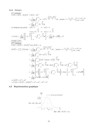 4.2.2 Variance
1`ere
méthode :
V (X) = E(X − E(X))2
= E(X − m)2
=
1
σ
√
2Π
Z +∞
−∞
(x − m)2
e
−
1
2
x − m
σ
2
dx, posons t =
x − m
σ
⇒
½
x = σt + m
dx = σdt
=
σ2
√
2Π
Z +∞
−∞
t2
e
−
t2
2 dt
en intégrant par partie : u(t) = t ⇒ u0
(t) = 1
v0
(x) = te
−
t2
2 ⇒ v(x) = −e
−
t2
2
⇒ V (X) =
σ2
√
2Π





−te
−
t2
2



+∞
−∞
+
Z +∞
−∞
e
−
t2
2 dt


 =
σ2
√
2Π
h
0 +
√
2Π
i
= σ2
V (X) = σ2
2`eme
méthode :
V (X) = E(X2
) − [E(X)]
2
avec E(X) = m
E(X2
) =
R +∞
−∞
x2
f(x)dx =
1
σ
√
2Π
Z +∞
−∞
x2
e
−
1
2
x − m
σ
2
dx , posons t =
x − m
σ
⇒
½
x = σt + m
dx = σdt
=
1
√
2Π
Z +∞
−∞
(σt + m)
2
e
−
t2
2 dt
=
1
√
2Π
Z +∞
−∞
³
(σt)2
+ 2mσt + m2
´
e
−
t2
2 dt
=
1
√
2Π


σ2
Z +∞
−∞
t2
e
−
t2
2 dt + 2mσ
Z +∞
−∞
te
−
t2
2 dt + m2
Z +∞
−∞
e
−
t2
2 dt



=
1
√
2Π


σ2





−te
−
t2
2



+∞
−∞
+
Z +∞
−∞
e
−
t2
2 dt


 + 2mσ


−e
−
t2
2



+∞
−∞
+ m2
√
2Π



=
1
√
2Π
h
σ2
√
2Π + m2
√
2Π
i
⇒ E(X2
) = σ2
+ m2
⇒ V (X) = E(X2
) − [E(X)]2
= σ2
+ m2
− m2
= σ2
4.3 Représentation graphique
f(x)
xm
1
2σ Π
m α− m α+
( ) ( )f m f mα α− = +
x m= est un axe de sym étrie
( )Mo Me E X m= = =
22
 