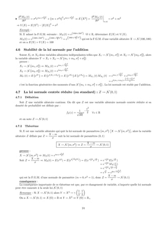 •
∂2
MX (t)
∂t2
= σ2
etm+ σ2t2
2 +
¡
m + σ2
t
¢2
etm+ σ2t2
2 ⇒ E
¡
X2
¢
=
∂2
MX (t)
∂t2
¯
¯
¯
¯
t=0
= σ2
+ m2
⇒ V (X) = E(X2
) − [E(X)]
2
= σ2
Exemple :
Si X admet la F.G.M. suivante : MX(t) = e(100t+50t2
) ∀t ∈ R, déterminer E(X) et V (X).
MX(t) = e(100t+50t2
) = e(100t+ 100
2 t2
) = e
100t+ 102
2 t2
qui est la F.G.M. d’une variable aléatoire X Ã N (100, 100)
et on a E(X) = V (X) = 100
4.6 Stabilité de la loi normale par l’addition
Soient X1 et X2 deux variables aléatoires indépendantes telles que X1 Ã N
¡
m1, σ2
1
¢
et X2 Ã N
¡
m2, σ2
2
¢
, alors
la variable aléatoire Y = X1 + X2 Ã N
¡
m1 + m2, σ2
1 + σ2
2
¢
preuve :
X1 Ã N
¡
m1, σ2
1
¢
⇒ MX1
(t) = etm1+
σ2
1t2
2
X2 Ã N
¡
m2, σ2
2
¢
⇒ MX2 (t) = etm2+
σ2
2t2
2
MY (t) = E
¡
etY
¢
= E
¡
et(X1+X2)
¢
= E
¡
etX1
¢
E
¡
etX2
¢
= MX1
(t) MX2
(t) = etm1+
σ2
1t2
2 × etm2+
σ2
2t2
2
= et(m1+m2)+
(σ2
1+σ2
2)t2
2
c’est la fonction génératrice des moments d’une N
¡
m1 + m2, σ2
1 + σ2
2
¢
. La loi normale est stable par l’addition.
4.7 La loi normale centrée réduite (ou standard) : Z Ã N (0, 1)
4.7.1 Déﬁnition
Soit Z une variable aléatoire continue. On dit que Z est une variable aléatoire normale centrée réduite si sa
densité de probabilité est déﬁnie par :
fZ(z) =
1
√
2Π
e
−
z2
2 ∀z ∈ R
et on note Z Ã N (0, 1)
4.7.2 Théorème
Si X est une variable aléatoire qui quit la loi normale de paramètres
¡
m, σ2
¢ £
X Ã N
¡
m, σ2
¢¤
, alors la variable
aléatoire Z déﬁnie par Z =
X − m
σ
suit la loi normale de paramètres (0, 1)
X Ã N
¡
m, σ2
¢
⇒ Z =
X − m
σ
Ã N (0, 1)
preuve :
X Ã N
¡
m, σ2
¢
⇒ MX(t) = etm+ σ2t2
2
Soit Z =
X − m
σ
⇒ MZ(t) = E(etZ
) = E(et(X−m
σ )) = E(e
−tm
σ e
tX
σ ) = e
−tm
σ E(e
tX
σ )
= e
−tm
σ MX( t
σ )
= e
−tm
σ e
tm
σ + t2
2
= e
t2
2 = e0t+ (1)2t2
2
qui est la F.G.M. d’une normale de paramètre (m = 0, σ2
= 1), donc Z =
X − m
σ
Ã N (0, 1)
conséquence :
La conséquence importante de ce théorème est que, par ce changement de variable, n’importe quelle loi normale
peut être ramenée à la seule loi N (0, 1)
Remarque : Si X Ã N (0, 1) alors Y = X2
Ã γ
µ
1
2
,
1
2
¶
On a X Ã N (0, 1) ⇒ X (Ω) = R et Y = X2
⇒ Y (Ω) = R+
24
 
