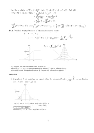 ∀y ∈ R+ on a FY (y) = P(Y < y) = P(X2
< y) = P(−
√
y < X <
√
y) = FX(
√
y) − FX(−
√
y)
⇒ ∀y ∈ R∗
+ on a fY (y) = F0
Y (y) =
1
2
√
y
fX(
√
y) +
1
2
√
y
fX(−
√
y)
=
1
2
√
y
1
√
2Π
e− y
2 +
1
2
√
y
1
√
2Π
e− y
2
=
y− 1
2
√
2Π
e− y
2 =
¡1
2
¢1
2
√
Π
y
1
2 −1
e− 1
2 y
¡1
2
¢1
2
√
Π
y
1
2 −1
e− 1
2 y
est de la forme
θα
Γ (α)
yα−1
e−θy
avec θ =
1
2
; α =
1
2
et Γ
µ
1
2
¶
=
√
Π ⇒ Y = X2
Ã γ
µ
1
2
,
1
2
¶
.
4.7.3 Fonction de répartition de la loi normale centrée réduite
F : R −→ [0, 1]
z 7−→ FZ (z) = P (Z < z) =
R z
−∞
f(t)dt =
1
√
2Π
Z z
−∞
e
−
t2
2 dt
1
ZF
zo
0, 5
f(z)
zz
( )
ZF z
( )
2
21
2
tz
ZF z e dt−
Π−∞
= ∫
z
FZ (z) peut être lue directement dans la table 5-1
exemple : FZ (2, 07) = 0, 981 (intersection de la ligne (2) avec la colonne (0, 07))
cette table donne uniquement la valeur de FZ pour des valeurs de z positifs.
Propriétés
1. Le graphe de fZ est symétrique par rapport à l’axe des ordonnées (fZ(z) =
1
√
2Π
e
−
z2
2 est une fonction
paire : ∀z ∈ R fZ(z) = fZ(−z))
f(z)
zz-z
( )Z zF −
FZ (−z) = P(Z < −z) = P(Z > z) = 1 − P(Z < z)
= 1 − FZ (z)
FZ (−z) = 1 − FZ (z)
Exemple : FZ (−2, 07) = 1 − FZ (2, 07) = 0, 019
25
 